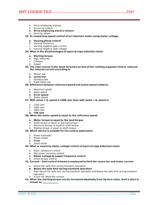 SBIT COURSE FILE----------------------------------------------------------------------- PSD
DEPT OF EEE--------------------------------------------------------------------------------------------PSD
a. Drive employing engines
b. Driven by turbine
c. Drive employing electric motors
d. Drive by steam
33. In closed loop speed control of an induction motor using stator voltage,
a. Varying phase control
b. Varying frequency
c. Varying negative gate current
d. Varying negative gate voltage
34. What is the disadvantages of squirrel cage induction motor
a. Starting torque
b. High efficiency
c. Cheaper
d. Speed
35. The rotor moves in the same direction as that of the rotating magnetic field to reduced
the induced current according to
a. Motion law
b. Lenzs law
c. Faradays law
d. Right hand rule
36. Difference between reference speed and actual speed called as
a. Maximum speed
b. Rotor speed
c. Error speed
d. Stator speed
37. With poles = 6, speed is 1000 rpm then with poles = 8, speed is
a. 1250 rpm
b. 1500 rpm
c. 3000 rpm
d. 750 rpm
38. When the motor speed is equal to the reference speed
a. Motor torque is equal to the load torque
b. Shaft torque is equal to the load torque
c. Maximum torque is equal to shaft torque
d. Stating torque is equal to shaft torque
39. Which device is suitable for fan control application
a. Power transistor
b. Power Diode
c. Triac
d. Zener diode
40. What is meant by stator voltage control of squirrel cage Induction motor
a. Rotor resistance control
b. Slip power recovery control
c. Stator voltage & supply frequency control
d. Direct torque control
41. Current - limit control scheme is employed to limit the converter and motor current
a. Above the safe limit during transient operation
b. Below the safe limit during transient operation
c. Both Above the safe limit during transient operation and Below the safe limit during transient
operation
d. It can not allow the current
42. When the starting torque can be increased steplessly from its zero value. Such a start is
known as __________
 