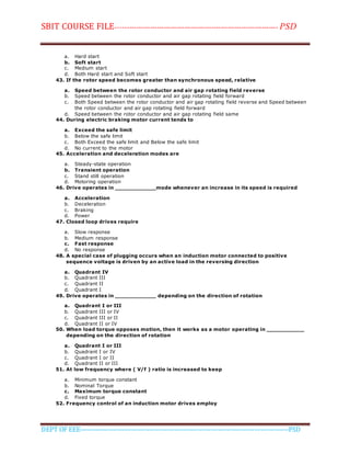SBIT COURSE FILE----------------------------------------------------------------------- PSD
DEPT OF EEE--------------------------------------------------------------------------------------------PSD
a. Hard start
b. Soft start
c. Medium start
d. Both Hard start and Soft start
43. If the rotor speed becomes greater than synchronous speed, relative
a. Speed between the rotor conductor and air gap rotating field reverse
b. Speed between the rotor conductor and air gap rotating field forward
c. Both Speed between the rotor conductor and air gap rotating field reverse and Speed between
the rotor conductor and air gap rotating field forward
d. Speed between the rotor conductor and air gap rotating field same
44. During electric braking motor current tends to
a. Exceed the safe limit
b. Below the safe limit
c. Both Exceed the safe limit and Below the safe limit
d. No current to the motor
45. Acceleration and deceleration modes are
a. Steady-state operation
b. Transient operation
c. Stand still operation
d. Motoring operation
46. Drive operates in ____________mode whenever an increase in its speed is required
a. Acceleration
b. Deceleration
c. Braking
d. Power
47. Closed loop drives require
a. Slow response
b. Medium response
c. Fast response
d. No response
48. A special case of plugging occurs when an induction motor connected to positive
sequence voltage is driven by an active load in the reversing direction
a. Quadrant IV
b. Quadrant III
c. Quadrant II
d. Quadrant I
49. Drive operates in ____________ depending on the direction of rotation
a. Quadrant I or III
b. Quadrant III or IV
c. Quadrant III or II
d. Quadrant II or IV
50. When load torque opposes motion, then it works as a motor operating in ___________
depending on the direction of rotation
a. Quadrant I or III
b. Quadrant I or IV
c. Quadrant I or II
d. Quadrant II or III
51. At low frequency where ( V/f ) ratio is increased to keep
a. Minimum torque constant
b. Nominal Torque
c. Maximum torque constant
d. Fixed torque
52. Frequency control of an induction motor drives employ
 