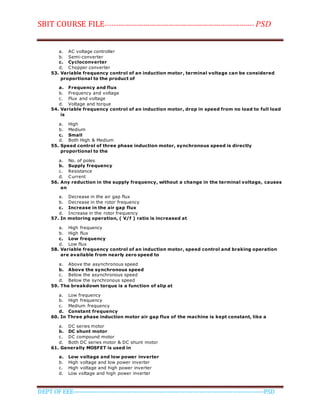 SBIT COURSE FILE----------------------------------------------------------------------- PSD
DEPT OF EEE--------------------------------------------------------------------------------------------PSD
a. AC voltage controller
b. Semi-converter
c. Cycloconverter
d. Chopper converter
53. Variable frequency control of an induction motor, terminal voltage can be considered
proportional to the product of
a. Frequency and flux
b. Frequency and voltage
c. Flux and voltage
d. Voltage and torque
54. Variable frequency control of an induction motor, drop in speed from no load to full load
is
a. High
b. Medium
c. Small
d. Both High & Medium
55. Speed control of three phase induction motor, synchronous speed is directly
proportional to the
a. No. of poles
b. Supply frequency
c. Resistance
d. Current
56. Any reduction in the supply frequency, without a change in the terminal voltage, causes
an
a. Decrease in the air gap flux
b. Decrease in the rotor frequency
c. Increase in the air gap flux
d. Increase in the rotor frequency
57. In motoring operation, ( V/f ) ratio is increased at
a. High frequency
b. High flux
c. Low frequency
d. Low flux
58. Variable frequency control of an induction motor, speed control and braking operation
are available from nearly zero speed to
a. Above the asynchronous speed
b. Above the synchronous speed
c. Below the asynchronous speed
d. Below the synchronous speed
59. The breakdown torque is a function of slip at
a. Low frequency
b. High frequency
c. Medium frequency
d. Constant frequency
60. In Three phase induction motor air gap flux of the machine is kept constant, like a
a. DC series motor
b. DC shunt motor
c. DC compound motor
d. Both DC series motor & DC shunt motor
61. Generally MOSFET is used in
a. Low voltage and low power inverter
b. High voltage and low power inverter
c. High voltage and high power inverter
d. Low voltage and high power inverter
 