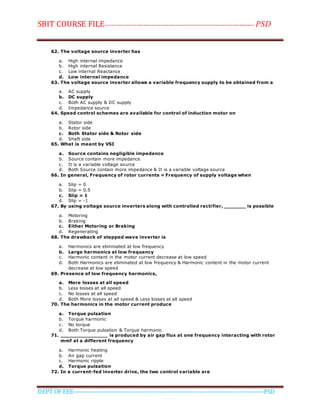 SBIT COURSE FILE----------------------------------------------------------------------- PSD
DEPT OF EEE--------------------------------------------------------------------------------------------PSD
62. The voltage source inverter has
a. High internal impedance
b. High internal Resistance
c. Low internal Reactance
d. Low internal impedance
63. The voltage source inverter allows a variable frequency supply to be obtained from a
a. AC supply
b. DC supply
c. Both AC supply & DC supply
d. Impedance source
64. Speed control schemes are available for control of induction motor on
a. Stator side
b. Rotor side
c. Both Stator side & Rotor side
d. Shaft side
65. What is meant by VSI
a. Source contains negligible impedance
b. Source contain more impedance
c. It is a variable voltage source
d. Both Source contain more impedance & It is a variable voltage source
66. In general, Frequency of rotor currents = Frequency of supply voltage when
a. Slip = 0
b. Slip = 0.5
c. Slip = 1
d. Slip = -1
67. By using voltage source inverters along with controlled rectifier, _______ is possible
a. Motoring
b. Braking
c. Either Motoring or Braking
d. Regenerating
68. The drawback of stepped wave inverter is
a. Harmonics are eliminated at low frequency
b. Large harmonics at low frequency
c. Harmonic content in the motor current decrease at low speed
d. Both Harmonics are eliminated at low frequency & Harmonic content in the motor current
decrease at low speed
69. Presence of low frequency harmonics,
a. More losses at all speed
b. Less losses at all speed
c. No losses at all speed
d. Both More losses at all speed & Less losses at all speed
70. The harmonics in the motor current produce
a. Torque pulsation
b. Torque harmonic
c. No torque
d. Both Torque pulsation & Torque harmonic
71. _______________ is produced by air gap flux at one frequency interacting with rotor
mmf at a different frequency
a. Harmonic heating
b. Air gap current
c. Harmonic ripple
d. Torque pulsation
72. In a current-fed inverter drive, the two control variable are
 
