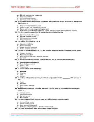 SBIT COURSE FILE----------------------------------------------------------------------- PSD
DEPT OF EEE--------------------------------------------------------------------------------------------PSD
a. DC link current and frequency
b. Frequency and slip
c. DC link current and slip
d. DC link current and voltage
73. Variable stator current control operation, the developed torque depends on the relative
distribution of
a. Rotor current and stator current
b. Stator current and magnetizing current
c. Rotor current and magnetizing current
d. Both Stator current and magnetizing current & Rotor current and magnetizing current
74. The developed torque of the drive can be controlled either by
a. DC link current or Frequency
b. DC link current or Slip
c. DC link current or voltage
d. Frequency or slip
75. The major advantage of CSI is
a. More in reliability
b. Poor in reliability
c. Slower dynamic response
d. Faster dynamic response
76. Change of phase sequence of CSI will provide motoring and braking operations in the
a. Forward direction
b. Reverse direction
c. Both Forward direction & Reverse direction
d. Standstill
77. In minimal close loop control system of a CSI, the dc link current and slip are
a. Controlled independently
b. Controlled dependently
c. Both ( a & b )
d. Proportional
78. In acceleration mode, the slip is
a. Positive
b. Negative
c. Zero
d. Infinity
79. In voltage / frequency control, maximum torque obtained is ________ with change in
slip
a. Fixed
b. Variable
c. Both Fixed & Variable
d. Zero
80. When the frequency is reduced, the input voltage must be reduced proportionally is
called as
a. Voltage control
b. Frequency control
c. Current control
d. V/f control
81. The advantage of PWM control inverter-fed induction motor drives is
a. Low switching losses
b. Simple control circuit
c. Less harmonic content
d. Both Low switching losses & Simple control circuit
82. The PWM techniques, gain is inversely proportional to
 