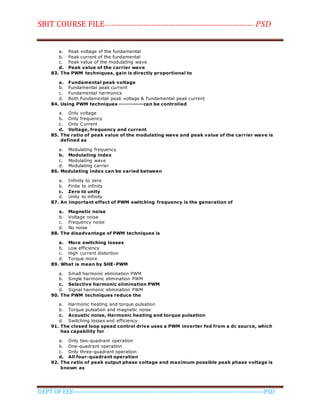 SBIT COURSE FILE----------------------------------------------------------------------- PSD
DEPT OF EEE--------------------------------------------------------------------------------------------PSD
a. Peak voltage of the fundamental
b. Peak current of the fundamental
c. Peak value of the modulating wave
d. Peak value of the carrier wave
83. The PWM techniques, gain is directly proportional to
a. Fundamental peak voltage
b. Fundamental peak current
c. Fundamental harmonics
d. Both Fundamental peak voltage & Fundamental peak current
84. Using PWM techniques -----------can be controlied
a. Only voltage
b. Only frequency
c. Only Current
d. Voltage, frequency and current
85. The ratio of peak value of the modulating wave and peak value of the carrier wave is
defined as
a. Modulating frequency
b. Modulating index
c. Modulating wave
d. Modulating carrier
86. Modulating index can be varied between
a. Infinity to zero
b. Finite to infinity
c. Zero to unity
d. Unity to infinity
87. An important effect of PWM switching frequency is the generation of
a. Magnetic noise
b. Voltage noise
c. Frequency noise
d. No noise
88. The disadvantage of PWM techniques is
a. More switching losses
b. Low efficiency
c. High current distortion
d. Torque more
89. What is mean by SHE-PWM
a. Small harmonic elimination PWM
b. Single harmonic elimination PWM
c. Selective harmonic elimination PWM
d. Signal harmonic elimination PWM
90. The PWM techniques reduce the
a. Harmonic heating and torque pulsation
b. Torque pulsation and magnetic noise
c. Acoustic noise, Harmonic heating and torque pulsation
d. Switching losses and efficiency
91. The closed loop speed control drive uses a PWM inverter fed from a dc source, which
has capability for
a. Only two-quadrant operation
b. One-quadrant operation
c. Only three-quadrant operation
d. All four-quadrant operation
92. The ratio of peak output phase voltage and maximum possible peak phase voltage is
known as
 