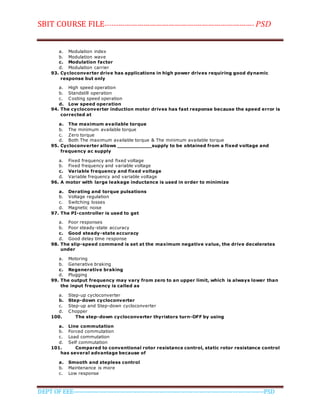 SBIT COURSE FILE----------------------------------------------------------------------- PSD
DEPT OF EEE--------------------------------------------------------------------------------------------PSD
a. Modulation index
b. Modulation wave
c. Modulation factor
d. Modulation carrier
93. Cycloconverter drive has applications in high power drives requiring good dynamic
response but only
a. High speed operation
b. Standstill operation
c. Costing speed operation
d. Low speed operation
94. The cycloconverter induction motor drives has fast response because the speed error is
corrected at
a. The maximum available torque
b. The minimum available torque
c. Zero torque
d. Both The maximum available torque & The minimum available torque
95. Cycloconverter allows ___________supply to be obtained from a fixed voltage and
frequency ac supply
a. Fixed frequency and fixed voltage
b. Fixed frequency and variable voltage
c. Variable frequency and fixed voltage
d. Variable frequency and variable voltage
96. A motor with large leakage inductance is used in order to minimize
a. Derating and torque pulsations
b. Voltage regulation
c. Switching losses
d. Magnetic noise
97. The PI-controller is used to get
a. Poor responses
b. Poor steady-state accuracy
c. Good steady-state accuracy
d. Good delay time response
98. The slip-speed command is set at the maximum negative value, the drive decelerates
under
a. Motoring
b. Generative braking
c. Regenerative braking
d. Plugging
99. The output frequency may vary from zero to an upper limit, which is always lower than
the input frequency is called as
a. Step-up cycloconverter
b. Step-down cycloconverter
c. Step-up and Step-down cycloconverter
d. Chopper
100. The step-down cycloconverter thyristors turn-OFF by using
a. Line commutation
b. Forced commutation
c. Load commutation
d. Self commutation
101. Compared to conventional rotor resistance control, static rotor resistance control
has several advantage because of
a. Smooth and stepless control
b. Maintenance is more
c. Low response
 