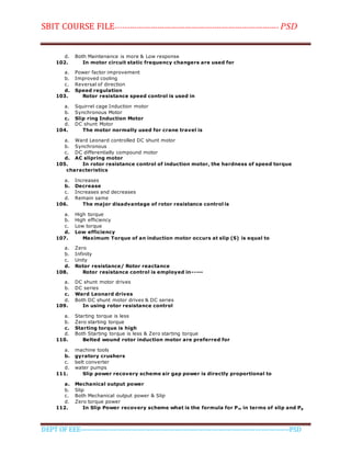 SBIT COURSE FILE----------------------------------------------------------------------- PSD
DEPT OF EEE--------------------------------------------------------------------------------------------PSD
d. Both Maintenance is more & Low response
102. In motor circuit static frequency changers are used for
a. Power factor improvement
b. Improved cooling
c. Reversal of direction
d. Speed regulation
103. Rotor resistance speed control is used in
a. Squirrel cage Induction motor
b. Synchronous Motor
c. Slip ring Induction Motor
d. DC shunt Motor
104. The motor normally used for crane travel is
a. Ward Leonard controlled DC shunt motor
b. Synchronous
c. DC differentially compound motor
d. AC slipring motor
105. In rotor resistance control of induction motor, the hardness of speed torque
characteristics
a. Increases
b. Decrease
c. Increases and decreases
d. Remain same
106. The major disadvantage of rotor resistance control is
a. High torque
b. High efficiency
c. Low torque
d. Low efficiency
107. Maximum Torque of an induction motor occurs at slip (S) is equal to
a. Zero
b. Infinity
c. Unity
d. Rotor resistance/ Rotor reactance
108. Rotor resistance control is employed in-----
a. DC shunt motor drives
b. DC series
c. Ward Leonard drives
d. Both DC shunt motor drives & DC series
109. In using rotor resistance control
a. Starting torque is less
b. Zero starting torque
c. Starting torque is high
d. Both Starting torque is less & Zero starting torque
110. Belted wound rotor induction motor are preferred for
a. machine tools
b. gyratory crushers
c. belt converter
d. water pumps
111. Slip power recovery scheme air gap power is directly proportional to
a. Mechanical output power
b. Slip
c. Both Mechanical output power & Slip
d. Zero torque power
112. In Slip Power recovery scheme what is the formula for Pm in terms of slip and Pg
 