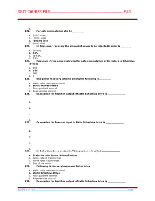 SBIT COURSE FILE----------------------------------------------------------------------- PSD
DEPT OF EEE--------------------------------------------------------------------------------------------PSD
d.
122. For safe commutation slip S=________
a. (m/n) cosα
b. -(m/n) cosα
c. -(n/m) cosα
d. (m/n) sinα
123. In Slip power recovery the amount of power to be injected in rotor is _______
a. (1-S)Pg
b. S Pg
c. (1-S)Pm
d. S Pm
124. Maximum .firing angle restricted for safe commutation of thyristors in Scherbius
drive is
a. 150
b. 165
c. 180
d. 0
125. Slip power recovery scheme among the following is________
a. static rotor resistance control
b. static Kramers drive
c. Four quadrant control
d. Regenerative control
126. Expression for Rectifier output in Static Scherbius drive is ____________
a.
b.
c.
d.
127. Expression for Inverter input in Static Scherbius drive is ____________
a.
b.
c.
d.
128. In Scherbius Drive system in Vd1 equation n is called ____________
a. Stator to rotor turns ration of motor
b. turns ratio of transformer
c. Turns ratio of converter
d. Slip of the motor
129. Following is the very low power factor drive
a. static rotor resistance control
b. static Scherbius Drive
c. Four quadrant control
d. Regenerative control
130. Expression for Rectifier output in Static Scherbius drive is ____________
 