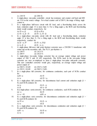 SBIT COURSE FILE----------------------------------------------------------------------- PSD
DEPT OF EEE--------------------------------------------------------------------------------------------PSD
(c) 240/ П (d) 200/ П.
2. A single-phase one-pulse controlled- circuit has resistance and counter emf load and 400
sin 314 t as the source voltage. For a load counter emf of 200 V, the range of firing angle
control is
3. In a single-phase half-wave circuit with RL load, and a freewheeling diode across the
load, extinction angle 13 is more than 1t. For a firing angle a, the BCR and freewheeling
diode would conduct, respectively, for
(a) П -,  (b) -,П-
(c) П - ,  - П (d) П - , П - .
4. In a single-phase one-pulse circuit with RL load and a freewheeling diode, extinction
angle 13 is less than 1t. For a firing angle a, the BCR and freewheeling diode would,
respectively, conduct for
(a)  - , 0° (b) П - , П-
(c) ,  - a (d)  - , .
5. A single-phase full-wave mid point thyristor converter uses a 230/200 V transformer with
center tap on the secondary side. The P.I.V. per thyristor is
(a) 100 V (b) 141.4 V
(c) 200 V (d) 282.8 V.
6. A single-phase two-pulse bridge converter has an average output voltage and power
output of 500 V and 10 kW respectively. The SCRs used in the two-pulse bridge
converter are now re-employed to form a single-phase two-pulse mid-point converter.
This new controlled converter would give, respectively, an average output voltage and
power output of
(a) 500 V, 10 kW (b) 250 V, 5 kW
(c) 250 V, 10 kW (d) 500 V, 5 kW.
7. In a single-phase full converter, for continuous conduction, each pair of SCRs conduct
for
(a)П - (b) П
(c)  (d) П + .
8. In a single-phase full converter, for discontinuous load current and extinction angle  >
П, each SCR conducts for
(a)  (b)  - 
(c)  (d)  +
9. In a single-phase semi-converter, for continuous conduction, each SCR conducts for
(a)  (b) П
(c)  + П (d)П -
10. In a single-phase semi converter, for discontinuous conduction and extinction angle  >
П, each SCR conducts for
(a) П - (b)  - 
(c)  (d) 
11. In a single-phase semi converter, for discontinuous conduction and extinction angle  <
П, each SCR conducts for
(a)П -  (b) П -
(c)  (d) 
 