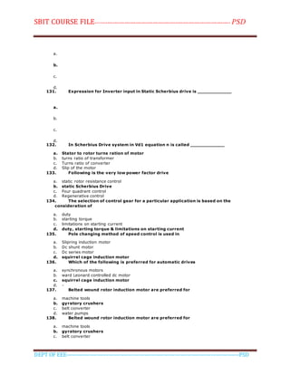 SBIT COURSE FILE----------------------------------------------------------------------- PSD
DEPT OF EEE--------------------------------------------------------------------------------------------PSD
a.
b.
c.
d.
131. Expression for Inverter input in Static Scherbius drive is ____________
a.
b.
c.
d.
132. In Scherbius Drive system in Vd1 equation n is called ____________
a. Stator to rotor turns ration of motor
b. turns ratio of transformer
c. Turns ratio of converter
d. Slip of the motor
133. Following is the very low power factor drive
a. static rotor resistance control
b. static Scherbius Drive
c. Four quadrant control
d. Regenerative control
134. The selection of control gear for a particular application is based on the
consideration of
a. duty
b. starting torque
c. limitations on starting current
d. duty, starting torque & limitations on starting current
135. Pole changing method of speed control is used in
a. Slipring induction motor
b. Dc shunt motor
c. Dc series motor
d. squirrel cage induction motor
136. Which of the following is preferred for automatic drives
a. synchronous motors
b. ward Leonard controlled dc motor
c. squirrel cage induction motor
d. -
137. Belted wound rotor induction motor are preferred for
a. machine tools
b. gyratory crushers
c. belt converter
d. water pumps
138. Belted wound rotor induction motor are preferred for
a. machine tools
b. gyratory crushers
c. belt converter
 