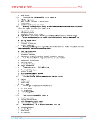 SBIT COURSE FILE----------------------------------------------------------------------- PSD
DEPT OF EEE--------------------------------------------------------------------------------------------PSD
d. water pumps
139. The motor normally used for crane travel is
a. AC slipring motor
b. Ward Leonard controlled DC shunt motor
c. Synchronous
d. DC differentially compound motor
140. A wound rotor induction motor is preferred over squirrel cage induction motor
when the major consideration involved is
a. high starting torque
b. low starting current
c. speed control over limited range
d. high starting torque,low starting current,speed control over limited range
141. Stator voltage control for speed control of induction motors is suitable for
a. fan and pump drives
b. drive of a crane
c. running if as generator
d. constant load drive
142. As compared to squirrel cage induction motor a wound motor induction motor is
preferred when the major consideration is
a. High starting torque
b. low winding losses
c. slow speed operation
d. High starting torque, low winding losses & slow speed operation
143. In motor circuit static frequency changers are used for
a. power factor improvement
b. improved cooling
c. Reversal of direction
d. speed regulation
144. To save the energy during braking
a. Dynamic braking is used
b. Plugging is used
c. Regenerative braking is used
d. mechanical braking is used
145. In jaw crushers, a motor has to often started against
a. low load
b. medium load
c. normal load
d. heavy load
146. Centrifugal pumps are usually drive by
a. d.c. shunt motor
b. d.c. series motor
c. squirrel cage I.M.
d. -
147. Most commonly used AC motor is
a. Synchronous motor
b. slip ring induction motor
c. squirrel cage induction motor
d. AC commutator induction motor
148. Belted slip ring I.M. is almost invariably used for
a. centrifugal blowers
b. jaw crushers
c. water pump
d. screw pumps
 