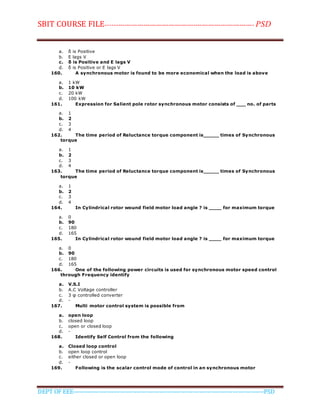 SBIT COURSE FILE----------------------------------------------------------------------- PSD
DEPT OF EEE--------------------------------------------------------------------------------------------PSD
a. δ is Positive
b. E lags V
c. δ is Positive and E lags V
d. δ is Positive or E lags V
160. A synchronous motor is found to be more economical when the load is above
a. 1 kW
b. 10 kW
c. 20 kW
d. 100 kW
161. Expression for Salient pole rotor synchronous motor consists of ___ no. of parts
a. 1
b. 2
c. 3
d. 4
162. The time period of Reluctance torque component is_____ times of Synchronous
torque
a. 1
b. 2
c. 3
d. 4
163. The time period of Reluctance torque component is_____ times of Synchronous
torque
a. 1
b. 2
c. 3
d. 4
164. In Cylindrical rotor wound field motor load angle ? is ____ for maximum torque
a. 0
b. 90
c. 180
d. 165
165. In Cylindrical rotor wound field motor load angle ? is ____ for maximum torque
a. 0
b. 90
c. 180
d. 165
166. One of the following power circuits is used for synchronous motor speed control
through Frequency identify
a. V.S.I
b. A.C Voltage controller
c. 3 φ controlled converter
d. -
167. Multi motor control system is possible from
a. open loop
b. closed loop
c. open or closed loop
d. -
168. Identify Self Control from the following
a. Closed loop control
b. open loop control
c. either closed or open loop
d. -
169. Following is the scalar control mode of control in an synchronous motor
 