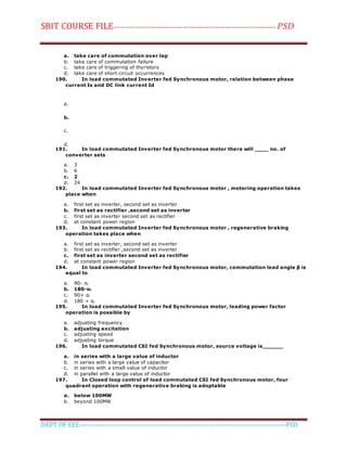 SBIT COURSE FILE----------------------------------------------------------------------- PSD
DEPT OF EEE--------------------------------------------------------------------------------------------PSD
a. take care of commutation over lap
b. take care of commutation failure
c. take care of triggering of thyristors
d. take care of short circuit occurrences
190. In load commutated Inverter fed Synchronous motor, relation between phase
current Is and DC link current Id
a.
b.
c.
d.
191. In load commutated Inverter fed Synchronous motor there will ____ no. of
converter sets
a. 3
b. 6
c. 2
d. 24
192. In load commutated Inverter fed Synchronous motor , motoring operation takes
place when
a. first set as inverter, second set as inverter
b. first set as rectifier ,second set as inverter
c. first set as inverter second set as rectifier
d. at constant power region
193. In load commutated Inverter fed Synchronous motor , regenerative braking
operation takes place when
a. first set as inverter, second set as inverter
b. first set as rectifier ,second set as inverter
c. first set as inverter second set as rectifier
d. at constant power region
194. In load commutated Inverter fed Synchronous motor, commutation lead angle β is
equal to
a. 90- αl
b. 180-αl
c. 90+ αl
d. 180 + αl
195. In load commutated Inverter fed Synchronous motor, leading power factor
operation is possible by
a. adjusting frequency
b. adjusting excitation
c. adjusting speed
d. adjusting torque
196. In load commutated CSI fed Synchronous motor, source voltage is______
a. in series with a large value of inductor
b. in series with a large value of capacitor
c. in series with a small value of inductor
d. in parallel with a large value of inductor
197. In Closed loop control of load commutated CSI fed Synchronous motor, four
quadrant operation with regenerative braking is adoptable
a. below 100MW
b. beyond 100MW
 