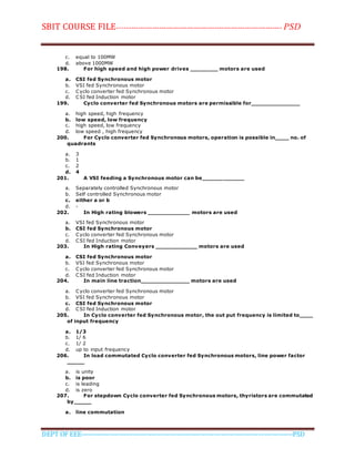 SBIT COURSE FILE----------------------------------------------------------------------- PSD
DEPT OF EEE--------------------------------------------------------------------------------------------PSD
c. equal to 100MW
d. above 1000MW
198. For high speed and high power drives ________ motors are used
a. CSI fed Synchronous motor
b. VSI fed Synchronous motor
c. Cyclo converter fed Synchronous motor
d. CSI fed Induction motor
199. Cyclo converter fed Synchronous motors are permissible for______________
a. high speed, high frequency
b. low speed, low frequency
c. high speed, low frequency
d. low speed , high frequency
200. For Cyclo converter fed Synchronous motors, operation is possible in____ no. of
quadrants
a. 3
b. 1
c. 2
d. 4
201. A VSI feeding a Synchronous motor can be____________
a. Separately controlled Synchronous motor
b. Self controlled Synchronous motor
c. either a or b
d. -
202. In High rating blowers ____________ motors are used
a. VSI fed Synchronous motor
b. CSI fed Synchronous motor
c. Cyclo converter fed Synchronous motor
d. CSI fed Induction motor
203. In High rating Conveyers ____________ motors are used
a. CSI fed Synchronous motor
b. VSI fed Synchronous motor
c. Cyclo converter fed Synchronous motor
d. CSI fed Induction motor
204. In main line traction______________ motors are used
a. Cyclo converter fed Synchronous motor
b. VSI fed Synchronous motor
c. CSI fed Synchronous motor
d. CSI fed Induction motor
205. In Cyclo converter fed Synchronous motor, the out put frequency is limited to____
of input frequency
a. 1/3
b. 1/ 6
c. 1/ 2
d. up to input frequency
206. In load commutated Cyclo converter fed Synchronous motors, line power factor
_____
a. is unity
b. is poor
c. is leading
d. is zero
207. For stepdown Cyclo converter fed Synchronous motors, thyristors are commutated
by_____
a. line commutation
 