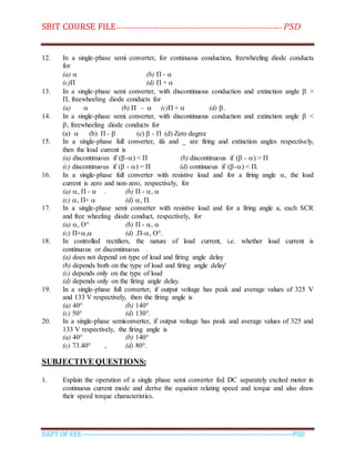 SBIT COURSE FILE----------------------------------------------------------------------- PSD
DEPT OF EEE--------------------------------------------------------------------------------------------PSD
12. In a single-phase semi converter, for continuous conduction, freewheeling diode conducts
for
(a)  (b) П - 
(c)П (d) П + 
13. In a single-phase semi converter, with discontinuous conduction and extinction angle  >
П, freewheeling diode conducts for
(a)  (b) П -  (c)П +  (d) .
14. In a single-phase semi converter, with discontinuous conduction and extinction angle  <
, freewheeling diode conducts for
(a)  (b) П -  (c)  - П (d) Zero degree
15. In a single-phase full converter, ifa and _ are firing and extinction angles respectively,
then the load current is
(a) discontinuous if (-) < П (b) discontinuous if ( - ) > П
(c) discontinuous if ( - ) = П (d) continuous if (-) < П.
16. In a single-phase full converter with resistive load and for a firing angle , the load
current is zero and non-zero, respectively, for
(a) , П -  . (b) П - , 
(c) , П+  (d) , П.
17. In a single-phase semi converter with resistive load and for a firing angle a, each SCR
and free wheeling diode conduct, respectively, for
(a) , O° (b) П - , 
(c) П+, (d) .П-, O°.
18. In controlled rectifiers, the nature of load current, i.e. whether load current is
continuous or discontinuous .
(a) does not depend on type of load and firing angle delay
(b) depends both on the type of load and firing angle delay'
(c) depends only on the type of load
(d) depends only on the firing angle delay.
19. In a single-phase full converter, if output voltage has peak and average values of 325 V
and 133 V respectively, then the firing angle is
(a) 40° (b) 140°
(c) 50° (d) 130°.
20. In a single-phase semiconverter, if output voltage has peak and average values of 325 and
133 V respectively, the firing angle is
(a) 40° (b) 140°
(c) 73.40° , (d) 80°.
SUBJECTIVE QUESTIONS:
1. Explain the operation of a single phase semi converter fed DC separately excited motor in
continuous current mode and derive the equation relating speed and torque and also draw
their speed torque characteristics.
 