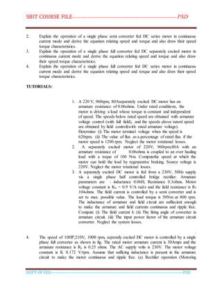 SBIT COURSE FILE----------------------------------------------------------------------- PSD
DEPT OF EEE--------------------------------------------------------------------------------------------PSD
2. Explain the operation of a single phase semi converter fed DC series motor in continuous
current mode and derive the equation relating speed and torque and also draw their speed
torque characteristics.
3. Explain the operation of a single phase full converter fed DC separately excited motor in
continuous current mode and derive the equation relating speed and torque and also draw
their speed torque characteristics.
4. Explain the operation of a single phase full converter fed DC series motor in continuous
current mode and derive the equation relating speed and torque and also draw their speed
torque characteristics.
TUTORIALS:
1. A 220 V, 960rpm, 80Aseparately excited DC motor has an
armature resistance of 0.06ohms. Under rated conditions, the
motor is driving a load whose torque is constant and independent
of speed. The speeds below rated speed are obtained with armature
voltage control (with full field), and the speeds above raterd speed
are obtained by field control(with rated armature voltage).
Determine (i) The motor terminal voltage when the speed is
620rpm. (ii) The value of flux as a percentage of rated flux if the
motor speed is 1200 rpm. Neglect the motor rotational losses.
2. A separately excited motor of 220V, 960rpm,80A with an
armature resistance of 0.06ohms is coupled to an over hauling
load with a toque of 100 Nm. Computethe speed at which the
motor can hold the load by regenarative braking. Source voltage is
220V. Neglect the motor rotational losses.
3. A separately excited DC motor is fed from a 230V, 50Hz supply
via a single phase half controlled bridge rectifier. Armature
parameters are : inductance 0.06H, Resistance 0.3ohms. Motor
voltage constant is Ka = 0.9 V/A rad/s and the field resistance is Rf
104ohms. The field current is controlled by a semi converter and is
set to max. possible value. The load torque is 50Nm at 800 rpm.
The inductance of armature and field circuit are suffiecient enough
to make the armature and field currents continuous and ripple free.
Compute (i) The field current If (ii) The firing angle of converter in
armature circuit. (iii) The input power factor of the armature circuit
converter. Neglect the system losses.
.
4. The speed of 10HP,210V, 1000 rpm, seperatly excited DC motor is controlled by a single
phase full converter as shown in fig. The rated motor armature current is 30Amps and the
armature resistance is Ra is 0.25 ohms. The AC supply volts is 230V. The motor voltage
constant is K 0.172 V/rpm. Assume that sufficing inductance is present in the armature
circuit to make the motor continuous and ripple free. (a) Rectifier operation (Motoring
 