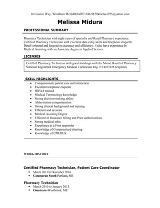 16 Cosmic Way, Windham Me 04062207-240-9879melsa1975@yahoo.com
Melissa Midura
PROFESSIONAL SUMMARY
Pharmacy Technician with eight years of specialty and Retail Pharmacy experience.
Certified Pharmacy Technician with excellent data entry skills and telephone etiquette.
Detail-oriented and focused on accuracy and efficiency. I also have experience in
Medical Assisting with an Associate degree in Applied Science.
LICENSES
SKILL HIGHLIGHTS
 Compassionate patient care and interaction
 Excellent telephone etiquette
 HIPAA trained
 Medical Terminology knowledge
 Strong decision-making ability
 Abbreviation comprehension
 Strong clinical background and training
 Efficient and accurate
 Medical Assisting Degree
 Efficient in Insurance billing and Prior authorizations
 Strong medical ethic
 Experience as a First responder
 Knowledge of Computerized charting
 Knowledge of CPR/BLS
WORK HISTORY
Certified Pharmacy Technician, Patient Care Coordinator
 March 2013 to December 2014
 Catamaran-South Portland, ME
Pharmacy Technician
 March 2010 to January 2013
 Omnicare-Westbrook, ME
Certified Pharmacy Technician with good standings with the Maine Board of Pharmacy
National Registered Emergency Medical Technician Reg. # F4033928 (expired)
 