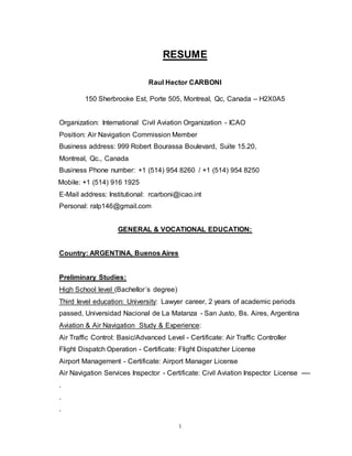 1
RESUME
Raul Hector CARBONI
150 Sherbrooke Est, Porte 505, Montreal, Qc, Canada – H2X0A5
Organization: International Civil Aviation Organization - ICAO
Position: Air Navigation Commission Member
Business address: 999 Robert Bourassa Boulevard, Suite 15.20,
Montreal, Qc., Canada
Business Phone number: +1 (514) 954 8260 / +1 (514) 954 8250
Mobile: +1 (514) 916 1925
E-Mail address: Institutional: rcarboni@icao.int
Personal: ralp146@gmail.com
GENERAL & VOCATIONAL EDUCATION:
Country: ARGENTINA, Buenos Aires
Preliminary Studies:
High School level (Bachellor´s degree)
Third level education: University: Lawyer career, 2 years of academic periods
passed, Universidad Nacional de La Matanza - San Justo, Bs. Aires, Argentina
Aviation & Air Navigation Study & Experience:
Air Traffic Control: Basic/Advanced Level - Certificate: Air Traffic Controller
Flight Dispatch Operation - Certificate: Flight Dispatcher License
Airport Management - Certificate: Airport Manager License
Air Navigation Services Inspector - Certificate: Civil Aviation Inspector License ----
.
.
.
 