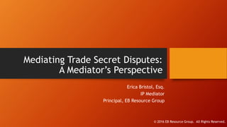 Mediating Trade Secret Disputes:
A Mediator’s Perspective
Erica Bristol, Esq.
IP Mediator
Principal, EB Resource Group
© 2016 EB Resource Group. All Rights Reserved.
 