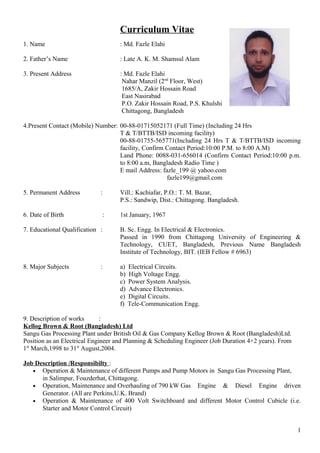 Curriculum Vitae
1. Name : Md. Fazle Elahi
2. Father’s Name : Late A. K. M. Shamsul Alam
3. Present Address : Md. Fazle Elahi
Nahar Manzil (2nd
Floor, West)
1685/A, Zakir Hossain Road
East Nasirabad
P.O. Zakir Hossain Road, P.S. Khulshi
Chittagong, Bangladesh
4.Present Contact (Mobile) Number: 00-88-01715052171 (Full Time) (Including 24 Hrs
T & T/BTTB/ISD incoming facility)
00-88-01755-565771(Including 24 Hrs T & T/BTTB/ISD incoming
facility, Confirm Contact Period:10:00 P.M. to 8:00 A.M)
Land Phone: 0088-031-656014 (Confirm Contact Period:10:00 p.m.
to 8:00 a.m, Bangladesh Radio Time )
E mail Address: fazle_199 @ yahoo.com
fazle199@gmail.com
5. Permanent Address : Vill.: Kachiafar, P.O.: T. M. Bazar,
P.S.: Sandwip, Dist.: Chittagong. Bangladesh.
6. Date of Birth : 1st January, 1967
7. Educational Qualification : B. Sc. Engg. In Electrical & Electronics.
Passed in 1990 from Chittagong University of Engineering &
Technology, CUET, Bangladesh, Previous Name Bangladesh
Institute of Technology, BIT. (IEB Fellow # 6963)
8. Major Subjects : a) Electrical Circuits.
b) High Voltage Engg.
c) Power System Analysis.
d) Advance Electronics.
e) Digital Circuits.
f) Tele-Communication Engg.
9. Description of works :
Kellog Brown & Root (Bangladesh) Ltd
Sangu Gas Processing Plant under British Oil & Gas Company Kellog Brown & Root (Bangladesh)Ltd.
Position as an Electrical Engineer and Planning & Scheduling Engineer (Job Duration 4+2 years). From
1st
March,1998 to 31st
August,2004.
Job Description /Responsibilty :
• Operation & Maintenance of different Pumps and Pump Motors in Sangu Gas Processing Plant,
in Salimpur, Fouzderhat, Chittagong.
• Operation, Maintenance and Overhauling of 790 kW Gas Engine & Diesel Engine driven
Generator. (All are Perkins,U.K. Brand)
• Operation & Maintenance of 400 Volt Switchboard and different Motor Control Cubicle (i.e.
Starter and Motor Control Circuit)
1
 