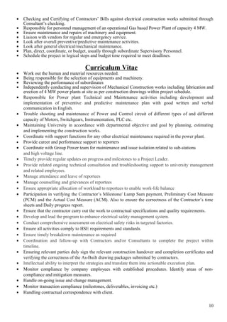 • Checking and Certifying of Contractors’ Bills against electrical construction works submitted through
Consultant’s checking.
• Responsible for personnel management of an operational Gas based Power Plant of capacity 4 MW.
• Ensure maintenance and repairs of machinery and equipment.
• Liaison with vendors for regular and emergency service.
• Look after overall preventive/predictive maintenance activities.
• Look after general electrical/mechanical maintenance.
• Plan, direct, coordinate, or budget, usually through subordinate Supervisory Personnel.
• Schedule the project in logical steps and budget time required to meet deadlines.
Curriculum Vitae
• Work out the human and material resources needed.
• Being responsible for the selection of equipments and machinery.
• Reviewing the performance of subordinates
• Independently conducting and supervision of Mechanical Construction works including fabrication and
erection of 4 MW power plants at site as per construction drawings within project schedule.
• Responsible for Power plant Technical and Maintenance activities including development and
implementation of preventive and predictive maintenance plan with good written and verbal
communication in English.
• Trouble shooting and maintenance of Power and Control circuit of different types of and different
capacity of Motors, Switchgears, Instrumentation, PLC etc.
• Maintaining University in accordance with departmental objective and goal by planning, estimating
and implementing the construction works.
• Coordinate with support functions for any other electrical maintenance required in the power plant.
• Provide career and performance support to reporters
• Coordinate with Group Power team for maintenance and issue isolation related to sub-stations
and high voltage line.
• Timely provide regular updates on progress and milestones to a Project Leader.
• Provide related ongoing technical consultation and troubleshooting support to university management
and related employees.
• Manage attendance and leave of reportees
• Manage counselling and grievances of reportees
• Ensure appropriate allocation of workload to reportees to enable work-life balance
• Participation in verifying the Contractor’s Milestone/ Lump Sum payment, Preliminary Cost Measure
(PCM) and the Actual Cost Measure (ACM). Also to ensure the correctness of the Contractor’s time
sheets and Daily progress report.
• Ensure that the contractor carry out the work to contractual specifications and quality requirements.
• Develop and lead the program to enhance electrical safety management system.
• Conduct comprehensive assessment on electrical safety risks in targeted factories.
• Ensure all activities comply to HSE requirements and standards.
• Ensure timely breakdown maintenance as required
• Coordination and follow-up with Contractors and/or Consultants to complete the project within
timeline.
• Ensuring relevant parties duly sign the relevant construction handover and completion certificates and
verifying the correctness of the As-Built drawing packages submitted by contractors.
• Intellectual ability to interpret the strategies and translate them into actionable execution plan.
• Monitor compliance by company employees with established procedures. Identify areas of non-
compliance and mitigation measures.
• Handle on-going issue and change management.
• Monitor transaction compliance (milestones, deliverables, invoicing etc.)
• Handling contractual correspondence with client.
10
 