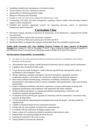 • Handling contradictions, discrepancies of awarded contract.
• Ensure contract close-out, extension or renewal.
• Responsible for identifying potential claims.
• Manpower Planning and Scheduling.
• Capable to motivate and lead an Engineering Maintenance Team.
• Coordinating with plant and plant management regarding technical matters and providing technical
support to plant management.
• Establish and maintain appropriate systems for measuring necessary aspects of operational
management and development.
Curriculum Vitae
• Participate strategic planning of operations & maintenance of all Machineries / Equipment for trouble
free operations.
• Anticipate problems and provide constructive solutions.
• Ability to run Power Plant and experienced in SCADA and DCS
• Intellectual ability to interpret the strategies and translate them into actionable execution plan.
Golden Refit Garments Ltd. (New Building Project), Gazipur (A sister concern of Designtex
Group):From January 01, 2014 to December 31,2014, I have worked as Project Electrical Engineer in
new Building Project (8 storied Factory Building, around 2,40,000 sft of Total Floor Space).
Job Description/ Responsibility /Accountability :
• To supervise site work and ensures that the carried out works are in compliance with contract,
drawings and documents.
• All production units of group, overall electrical & electronics device, design, plan & maintenance.
• Capable to face all electrical safety audit.
• To get the factory ready for Buyer’s Audit within the specified time and attend the Audit in
coordination with Compliance Team.
• Design, implement, maintain, and improve electrical instruments, equipment, facilities,
components, products, and systems for commercial, industrial, and domestic purposes.
• Direct and coordinate manufacturing, construction, installation, maintenance, support,
documentation and testing activities to ensure compliance with specifications, codes, and customer
requirements.
• Inspect completed installations and observe operations, to ensure conformance to design and
equipment specifications and compliance with operational and safety standards.
• Perform detailed calculations to compute and establish manufacturing, construction, and
installation standards and specifications.
• To maintain liaison with the govt. agencies in connection with the construction / renovation in the
Factories & Head Office.
• To lead and guide the engineering & development team to get the project / job done within the
stipulated time
• Capable to electrical design for any construction structure.
• Conduct the site visit regularly to monitor the construction job.
• Coordinate with the contractors for highest quality work.
• Ensure correct civil construction related to mechanical and electrical works.
• Responsibility for preparing budget & bill for the site.
• Ensuring the materials to be in site on time.
• Taking initiative to procure the materials.
11
 