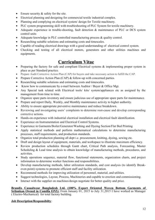 • Ensure security & safety for the site.
• Electrical planning and designing for commercial textile industrial complex.
• Planning and complying on electrical system/ design for Textile machinery.
• PLC system programming skill with troubleshooting of PLC System for textile machinery.
• Adequate experience in trouble-shooting, fault detection & maintenance of PLC or DCS system
control units
• Adequate knowledge in PLC controlled manufacturing process & quality control.
• Researching suitable solutions and estimating costs and timescales.
• Capable of reading electrical drawings with a good understanding of electrical control system.
• Checking and testing of all electrical motors, generators and other utilities machines and
equipments.
Curriculum Vitae
• Preparing the factory for safe and compliant Electrical systems & implementing proper system in
place as per Standard practice.
• Prepare Audit Corrective Action Plan (CAP) for buyers and take necessary action to fulfill the CAP.
• Prepare Corrective Action Plan (CAP) & follow-up with concerned parties.
• Researching suitable solutions and estimating costs and timescales.
• Know how to communicate by e-mail between Auditor / Buyer & Office Mgt.
• Any Special task related with Electrical tools/ kits/ system/appliances etc as assigned by the
management from time to time.
• Organize spare parts inventory and ensure judicious use of appropriate spare parts for maintenance.
• Prepare and report Daily, Weekly, and Monthly maintenance activity to higher authority.
• Ability to ensure appropriate preventive maintenance and reduce breakdown.
• Reviewing and investigating users’ complaints to determine root-cause and develop corresponding
corrective actions.
• Hands-on experience with industrial electrical installation and electrical fault identification.
• Experience on Instrumentation and Electrical Control Systems.
• Experience in Garments/Boiler/Generator/Washing and Dyeing Section/Flat Bed Printing
• Apply statistical methods and perform mathematical calculations to determine manufacturing
processes, staff requirements, and production standards.
• Organize total production planning all dept i.e. procurement, knitting, dyeing, sewing etc.
• Draft and design layout of equipment, materials, and workspace to illustrate maximum efficiency.
• Review production schedules through Gantt chart, Critical Path analysis, Forecasting, Master
Scheduling & Lead time analysis to obtain knowledge of manufacturing methods, procedures, and
activities.
• Study operations sequence, material flow, functional statements, organization charts, and project
information to determine worker functions and responsibilities.
• Develop manufacturing methods, labor utilization standards, and cost analysis (to identify Break-
even point) systems to promote efficient staff and facility utilization.
• Recommend methods for improving utilization of personnel, material, and utilities.
• Suggest technologies, Layout, Process, Machineries and capable to erection and commissioning.
• Interact with the supplier on machines/design negotiate for better quality and price.
Brandix Casualwear Bangladesh Ltd. (100% Export Oriented Woven Bottom Garments of
Srilankan Owned in Comilla EPZ): From January 01, 2015 to July 31,2015 I have worked as Manager
( Electro-Mechanical) for total factory building.
Job Description/Responsibilty:
12
 