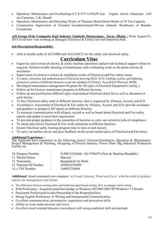 • Operation, Maintenance and Overhauling of 2 X 575=1150 kW Gas Engine driven Generator. (All
are Cummins, U.K. Brand)
• Operation, Maintenance and Descaling Works of Thermax Brand Steam Boiler of 10 Ton Capacity.
• Construction Supervision of Finished Goods(Garments/Woven bottom) Warehouse of Brandix
Casualwear.
AJI Group (Polo Composite Knit Industry Limited), Hemayetpur, Savar, Dhaka : From August 01,
2015 to till now I am working as Manager (Electrical & Utility) for total Industrial Park.
Job Description/Responsibilty:
• Able to handle audit of ACCORD and ALLIANCE for fire safety and electrical safety.
Curriculum Vitae
• Supervise and oversee all electric & utility machine operations and provide technical support whenever
required. Perform trouble shooting of maintenance and overhauling work on the prime movers &
auxiliaries.
• Supervision of corrective actions & installation works of Electrical and Fire safety issues.
• To check, correction and authentication of Electrical drawing (SLD, ELD, Earthing system, and lightning
protection system) of different factories as per the standard of Alliance/ Accord/ILO Protocol, BNBC.
• Developed maintenance management Program for All types of Electrical Equipment's (utility )
• Follow up for Factory maintenance program at different factories.
• Follow up and justification different types of periodical Electrical check list as well as document at
each factory.
• To face Electrical safety audit at different factories, that is organised by Alliance, Accord, and ILO.
• According to Assessment of Electrical & Fire safety by Alliance, Accord, and ILO; provide assistance
and guidance to prepare CAP reports at different factories.
• To maintain communication with alliance, accord as well as brand about Electrical and Fire safety
reports and update to meet their requirement.
• To provide proper guidance to the committee of factories to carry out corrective jobs of compliance.
• To check and correct Electrical & Fire work estimation at different factories.
• Ensure Electrical safety training program time to time at each factory.
• To carry out market survey and give feedback on the actual market price of Electrical and Fire items.
Additional Experience :
The Applicant have experience in the following area(s): Erection/Installation, Operation & Maintenance,
Project Management & Planning, Designing of Process Industry /Power Plant /Big Industrial Production
Facility etc.
10. Passport Number : X 0901332(Old)/ AG 9706079 (New & Machine Readable)
11. Marital Status : Married
12. Nationality : Bangladeshi by Birth.
13. National ID Number : 2696654356889
14. e TIN Number : 164892230400
Additional: Good command over computer in E-mail, Internet, Word and Excel with the need to produce
reports for management and clients.
• The differences between writing online and traditional paper-based writing. How to manage e-mail volume.
• Web Proficiency. Acquired sound knowledge in Windows 98/2000/2003/XP/Windows 7 Ultimate
• Passionate Professional to take Ownership of the Responsibilities.
• Strong English Proficiency in Writing and Interpersonal Communication.
• Excellent communication, presentation, negotiation and persuasion skills.
• Ability to work under pressure and stress.
• Excellent result oriented dynamic team player with strong analytical skill and aptitude.
13
 