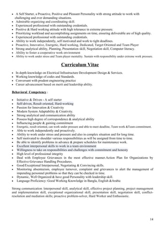 • A Self Starter, a Proactive, Positive and Pleasant Personality with strong attitude to work with
challenging and ever demanding situations.
• Admirable organizing and coordinating skill.
• Experienced professional with outstanding credentials.
• Positive & Hard working attitude with high tolerance in extreme pressure.
• Prioritizing workload and accomplishing assignments on time, ensuring deliverable are of high quality.
• Experienced professional with outstanding credentials.
• Ability to work independently, self motivated and work to tight deadlines.
• Proactive, Innovative, Energetic, Hard working, Dedicated, Target Oriented and Team Player
• Strong analytical ability, Planning, Presentation skill, Negotiation skill, Computer literacy.
• Ability to foster a cooperative work environment
• Ability to work under stress and Team player mentality. Sustain with responsibility under extreme work pressure.
Curriculum Vitae
• In depth knowledge on Electrical Infrastructure Development Design & Services.
• Working knowledge of codes and Standards.
• Conversant with prudent engineering practice
• Career advancement based on merit and leadership ability.
Behavioral Competency :
• Initiative & Driven - A self starter
• Self-driven, Result oriented, Hard-working
• Passion for Innovation & Creativity
• Modern System Adaptability & Creativity.
• Strong analytical and communication ability
• Possess high degree of correspondence & analytical ability
• Influencing people & gaining commitment
• Energetic, result oriented, can work under pressure and able to meet deadline, Team work &Team commitment.
• Able to work independently and proactively.
• Ability to work under stress and pressure and also in complex situation and for long time.
• Self motivated to shoulder various responsibilities as will be assigned from time to time.
• Be able to identify problems in advance & prepare schedules for maintenance work.
• Excellent interpersonal skills to work in a team environment
• Willingness to take on responsibilities and challenges with commitment and honesty
• High level of professional integrity
• Deal with Employee Grievances in the most effective manner.Action Plan for Organizations by
Effective Grievance Handling Procedures.
• Good/Exceptional Interpersonal, Negotiating & Convincing skills.
• Monitoring absenteeism, employee turnover, complaint and grievances to alert the management of
impending personnel problems so that they can be checked in time.
• Dynamic, Well Organized & have good Personality with leadership skill.
• Language Proficiency: Good Working Knowledge in Bangla, English &Arabic
Strong communication /interpersonal skill, analytical skill, effective project planning, project management
and implementation skill, exceptional organizational skill, presentation skill, negotiation skill, conflict-
resolution and mediation skills; proactive problem-solver, Hard Worker and Enthusiastic.
14
 