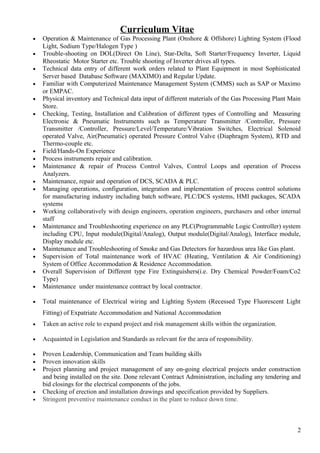 Curriculum Vitae
• Operation & Maintenance of Gas Processing Plant (Onshore & Offshore) Lighting System (Flood
Light, Sodium Type/Halogen Type )
• Trouble-shooting on DOL(Direct On Line), Star-Delta, Soft Starter/Frequency Inverter, Liquid
Rheostatic Motor Starter etc. Trouble shooting of Inverter drives all types.
• Technical data entry of different work orders related to Plant Equipment in most Sophisticated
Server based Database Software (MAXIMO) and Regular Update.
• Familiar with Computerized Maintenance Management System (CMMS) such as SAP or Maximo
or EMPAC.
• Physical inventory and Technical data input of different materials of the Gas Processing Plant Main
Store.
• Checking, Testing, Installation and Calibration of different types of Controlling and Measuring
Electronic & Pneumatic Instruments such as Temperature Transmitter /Controller, Pressure
Transmitter /Controller, Pressure/Level/Temperature/Vibration Switches, Electrical Solenoid
operated Valve, Air(Pneumatic) operated Pressure Control Valve (Diaphragm System), RTD and
Thermo-couple etc.
• Field/Hands-On Experience
• Process instruments repair and calibration.
• Maintenance & repair of Process Control Valves, Control Loops and operation of Process
Analyzers.
• Maintenance, repair and operation of DCS, SCADA & PLC.
• Managing operations, configuration, integration and implementation of process control solutions
for manufacturing industry including batch software, PLC/DCS systems, HMI packages, SCADA
systems
• Working collaboratively with design engineers, operation engineers, purchasers and other internal
staff
• Maintenance and Troubleshooting experience on any PLC(Programmable Logic Controller) system
including CPU, Input module(Digital/Analog), Output module(Digital/Analog), Interface module,
Display module etc.
• Maintenance and Troubleshooting of Smoke and Gas Detectors for hazardous area like Gas plant.
• Supervision of Total maintenance work of HVAC (Heating, Ventilation & Air Conditioning)
System of Office Accommodation & Residence Accommodation.
• Overall Supervision of Different type Fire Extinguishers(i.e. Dry Chemical Powder/Foam/Co2
Type)
• Maintenance under maintenance contract by local contractor.
• Total maintenance of Electrical wiring and Lighting System (Recessed Type Fluorescent Light
Fitting) of Expatriate Accommodation and National Accommodation
• Taken an active role to expand project and risk management skills within the organization.
• Acquainted in Legislation and Standards as relevant for the area of responsibility.
• Proven Leadership, Communication and Team building skills
• Proven innovation skills
• Project planning and project management of any on-going electrical projects under construction
and being installed on the site. Done relevant Contract Administration, including any tendering and
bid closings for the electrical components of the jobs.
• Checking of erection and installation drawings and specification provided by Suppliers.
• Stringent preventive maintenance conduct in the plant to reduce down time.
2
 