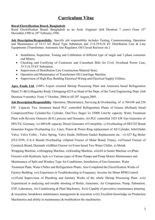 Curriculum Vitae
Rural Electrification Board, Bangladesh
Rural Electrification Board, Bangladesh as an Asstt. Engineer (Job Duration 7 years) From 15th
December,1990 to 28th
February,1998.
Job Description/Responsibilty: Specific job responsiblity includes Testing, Commissioning, Operation
and Maintenance of 33/11 kV Rural Type Substation and 11/6.35/0.24 kV Distribution Line & Line
Equipments (Transformer, Automatic line Regulator, Oil Circuit Recloser etc.)
• Installation, Inspection, Testing and Calibration of different type of single and 3 phase consumer
end Meters.
• Checking and Certifying of Contractor and Consultant Bills for Civil, Overhead Power Line,
33/11/6.35 kV Substation.
• Supervision of Distribution Line Construction Material Store.
• Operation and Maintenance of Transformer Oil Centrifuge Machine.
• Supervision of High Rise Building Electrical Wiring and Electrical Supply Utilities.
Apex Foods Ltd. (100% Export oriented Shrimp Processing Plant and Ammonia based Refrigeration
Plant) 51-B(1),Shagarika Road, Chittagong-4219 as Head of the Dept. of the Total Engineering Dept. (Job
Duration 9 months). From 1st
October, 2004 to till 28th
August,2005.
Job Description/Responsibilty: Operation, Maintenance, Servicing & Overhauling of i) 704 kW and 236
kW Capacity Two Ammonia based PLC controlled Refrigeration Plants of Grasso (Holland) brand
Compressor(Nine Cylinder/Six Cylinder, One/Two Stage) ii) 25000 Liter/hr capacity Water Treatment
Plant with Reverse Osmosis (R.O.) process and Ozonator, iii) PLC controlled 1023 kW Gas Generator of
DEUTZ, Germany, iv) 800 kW capacity Diesel Generator of Caterpillar, v) Overhauling of DEUTZ Brand
Generator Engine Overhauling (i.e. Liner, Piston & Piston Ring replacement of All Cylinder, Inlet/Outlet
Valve, Valve Collet , Valve Spring, Valve Guide, Different Gasket Replacement etc. vi) 627 Kg Boiler
(FULTON, U.S.A Brand) Overhauling vi)Spiral Freezer of Matal Brand, France, vii)Tunnel Freezer of
Carnitech Brand, Denmark viii)Blast Freezer ix) Freon based Two Water Chiller, x) Shrink
Wrapping Machine, xi)Strapping Machine, xii)Grading Machine, xiii)All in Sealer Machine xiv)Plate
Freezers with Hydraulic Jack xv) Various types of Water Pumps and Pump Motors Maintenance and
Maintenance of Split and Window Type Air Conditioner, Installation of Gas Generator, Water
Treatment Plant, Water Chiller and Refrigeration Plants. Also Completed the Electrification Works of
Factory Building. xvi) Experience in Troubleshooting in Frequency Inverter for Motor RPM Control.
xvi)Total Supervision of Plumbing and Sanitary Works of the whole Shrimp Processing Plant. xvii)
Experienced in analyzing and trouble shooting of Boiler, Generator, Air Compressor, Pump, Substation,
ETP, Laboratory, Air Conditioning & Plant Machinery. Xvii) Capable of preventive maintenance planning
& execution, breakdown maintenance management & execution xviii) Excellent knowledge on Production
Machineries and ability to maintenance & troubleshoot the machineries
3
 