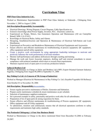 Curriculum Vitae
PHP Float Glass Industries Ltd. :
Worked as Maintenance Superintendent in PHP Float Glass Industry at Sitakunda , Chittagong from
November 1, 2005 to August 5,2006.
Job Description/Responsibilty/Accountabilty :
• Electrical Drawings, Wiring Diagram, Circuit Diagram, Cable Specification etc.
• Extensive knowledge about Power Supply, Inverters, PLC, Electronic control etc.
• Experienced on Pumps, Motors, Gas Generators Operation and Maintenance (All are Caterpillar
Brand,2 MW,11/6.35 kV)
• Knowledge on Electrical Rules, Safety and Alarms.
• Designing, Installation/Erection and Operation & Maintenance of Electrical Sub-Station and Load
Distribution.
• Experienced on Preventive and Breakdown Maintenance of Electrical Equipments and Accessories
• Ensure effective and efficient maintenance & troubleshooting of process equipment, QC equipment,
office equipment and all utility equipment.
• Create a positive work environment by using appropriate leadership techniques to motivate and
positively influence the work performance of all team members
• Monitor staff performance and address deficiencies through coaching and training.
• Manage the work and Assist Associate engineers, drafting staff and external consultants to ensure
compliance with technical standards which meet or exceed client requirements.
• Maintain required stock of spare parts to avoid any production failures
Salim & Brothers Ltd
Worked as Maintenance in Charge in Salim and Brothers Ltd (100% Export Oriented Garment Industry)
Sagarika, Chittagong from August 08,2006 to September 31, 2006
Bay Fishing Co Ltd. (A Concern of TK Group of Industries)
Worked as Manager (Electrical & Maintenance) in Bay Fishing Co. Ltd. (Soyabin/Vegetable Oil Refinery)
from October 01 to November 30, 2006
Job Description / Responsibility/Accountability :
• Ensure regular preventive maintenance of Boiler, Generator and Substation.
• Prepare yearly maintenance schedule & ensure maintenance as per schedule.
• Selection of maintenance suppliers/contractors.
• Set a personal example in safety, punctuality and positive work ethic for all subordinates.
• Preparation of list of spare parts & raising requisition for them.
• Ensure effective and efficient maintenance & troubleshooting of Process equipment, QC equipment,
Office equipment and all Utility equipment.
• To administers, monitors and continuously ensures that all electrical operations conforms to safety
requirements and maintains high safety standards.
The Peninsula Chittagong ( A Four Star Business Hotel)
Worked as Maintenance in Charge in the above mentioned Hotel from December 01,2006 to February
28,2007.
4
 
