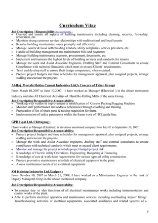 Curriculum Vitae
Job Description / Responsibility/Accountabilty :
• Oversee and ensure all aspects of building maintenance including cleaning, security, fire-safety,
renovation, etc.
• Maintain strong customer service relationships with multinational and local tenants
• Resolve building maintenance issues promptly and efficiently
• Manage, source & liaise with building vendors, utility companies, service providers, etc.
• Handle all building management and maintenance bills and payments
• Manage Building maintenance accounts, procurement, documents, etc
• Implement and maintain the highest levels of building services and standards for tenants
• Manage the work and Assist Associate Engineers, Drafting Staff and External Consultants to ensure
Compliance with technical Standards which meet or exceed Clients’ requirements.
• Train and develop staff to ensure their design competence, when required.
• Prepare project budgets and time schedules for management approval, plan assigned projects, arrange
staffing and execute the projects
Al-Haj Mostafa Hakim Cement Industries Ltd(A Concern of Taher Group)
From March 01,2007 to June 30,2007, I have worked as Manager (Electrical ) in the above mentioned
Industry and also All Electrical Activities of Hand Re-Rolling Mills of the same Group.
Job Description/Responsibilty/Accountability:
• Working with vendor in improvement or modification of Cement Packing/Bagging Machine
• Monitor staff performance and address deficiencies through coaching and training.
• Preparation of list of spare parts & raising requisition for them.
• Implementation of safety parameters within the frame work of HSE guide line.
GPH Ispat Ltd, Chittagong :
I have worked as Manager (Electrical) in the above mentioned company from July 01 to September 30, 2007.
Job Description/Responsibilty/Accountability:
• Prepare project budgets and time schedules for management approval, plan assigned projects, arrange
staffing and execute the projects.
• Manage the work and Assist Associate engineers, drafting staff and external consultants to ensure
compliance with technical standards which meet or exceed client requirements.
• Monitor and manage the project schedule/project budget/project risk.
• Knowledge of Electric utility Operations, Engineering, Budgeting & Financing.
• Knowledge of cost & work-hour requirements for various types of utility construction.
• Prepare preventive maintenance schedule of electrical equipment in the plant.
• Assess maintenance needs of all electrical equipments
SM Knitting Industries Ltd,Gazipur :
From October 19, 2007 to March 31, 2008, I have worked as a Maintenance Engineer in the rank of
Deputy Manager(Utility) in the above mentioned company.
Job Description/Responsibilty/Accountabilty:
• To conduct day- to -day functions of all electrical maintenance works including instrumentation and
control works of the plant.
• Able to perform electrical operation and maintenance services including overhauling /repair/ fitting/
Troubleshooting activities of electrical equipments, associated auxiliaries and related systems of a
5
 