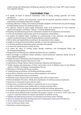 modern dyeing and knitting plant including gas generator and boiler (in a large 100% export oriented
knit composite industry).
Curriculum Vitae
• To handle all kinds of electrical maintenance works of dyeing, knitting, generator and boiler
machineries.
• To administers, monitors and continuously ensures that all electrical operations conforms to safety
requirements and maintains high safety standards.
• Ensuring adherence to Safety, Environment and Health standards in all functional areas and developing
& implementing measures for enhancing safety levels.
• To supervise, monitor & report regular maintenance works of all machineries of a knit composite
industry (having phase of Knitting + Dyeing + Garments Manufacturing).
• Preparing and implementing preventive maintenance schedule for all equipments and machinery.
• To list out and maintain required spare parts for all equipments and machinery.
• To perform all technical repair, installation & commissioning of new machinery and equipments
related to modern Dyeing & Circular Knitting Machine, Generator and Boiler.
• Deliver duties and responsibilities according to the requirement of the company.
• Capable of solving all electrical problems and able to control the Maintenance Team.
• To develop operation & maintenance policy, procedure and manuals.
• To ensure the smooth function of utility services.
• To ensure the safety of working people through compliance with Occupational Safety and
Environmental Regulations.
• Design & Review drawings and validation documents for new installation.
• Basic knowledge in production related machinery, electro-mechanical component, drying woven &
heavy industrial equipment.
• Regular Preventive Maintenance and Troubleshooting of Machineries.
• Leading and Supervising the Utility Service Team.
• Experienced on Pumps, Motors, Electrical Generators Operation and Maintenance.
• Trouble shooting and maintenance of Power and Control circuit of different types of and different
capacity of Motors, Switchgears, Instrumentation, PLC etc.
• Maintenance of Knitting and Dyeing machines.
• Troubleshooting any problems with Knitting and Dyeing machines.
• Good skills in industrial sector for power related equipments and solutions.
• Ability to Understand the factory environment.
• Efficiently ensure minimum down time attaining safety and cost effectiveness.
• Perform Scheduled / Preventive / Break-down maintenance of continuous process machineries.
• Keep track on maintenance reports and time sheets.
• Prompt action, command and feedback to supporting team in case of urgency.
• To follow up Maintenance team whether they are carrying out proper duties.
• Develop reportees by providing them appropriate training and coaching opportunities.
• Coordinate with the production sub-vertical to plan for shut-down for maintenance as required
• To monitor timely different kinds of machines that produce, transmit, or use power. And to often work
as part of a team that includes new theories and methods for problem solving.
• Adapting and implementing measures for maintaining and meeting quality standards.
• Sincere to maintain all trouble shooting & preventive maintenance record as per ISO check list.
• All sort of plant Electrical maintenance.
• Carry out Electrical Safety Audit.
• Reporting to internal management.
6
 