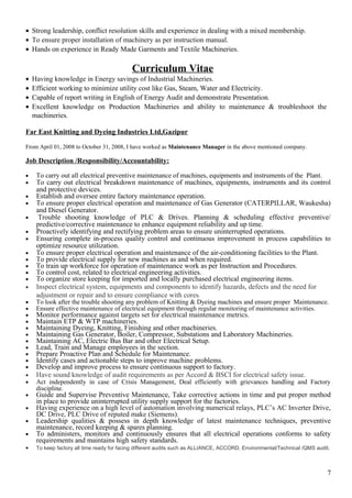 • Strong leadership, conflict resolution skills and experience in dealing with a mixed membership.
• To ensure proper installation of machinery as per instruction manual.
• Hands on experience in Ready Made Garments and Textile Machineries.
Curriculum Vitae
• Having knowledge in Energy savings of Industrial Machineries.
• Efficient working to minimize utility cost like Gas, Steam, Water and Electricity.
• Capable of report writing in English of Energy Audit and demonstrate Presentation.
• Excellent knowledge on Production Machineries and ability to maintenance & troubleshoot the
machineries.
Far East Knitting and Dyeing Industries Ltd,Gazipur
From April 01, 2008 to October 31, 2008, I have worked as Maintenance Manager in the above mentioned company.
Job Description /Responsibility/Accountability:
• To carry out all electrical preventive maintenance of machines, equipments and instruments of the Plant.
• To carry out electrical breakdown maintenance of machines, equipments, instruments and its control
and protective devices.
• Establish and oversee entire factory maintenance operation.
• To ensure proper electrical operation and maintenance of Gas Generator (CATERPILLAR, Waukesha)
and Diesel Generator.
• Trouble shooting knowledge of PLC & Drives. Planning & scheduling effective preventive/
predictive/corrective maintenance to enhance equipment reliability and up time.
• Proactively identifying and rectifying problem areas to ensure uninterrupted operations.
• Ensuring complete in-process quality control and continuous improvement in process capabilities to
optimize resource utilization.
• To ensure proper electrical operation and maintenance of the air-conditioning facilities to the Plant.
• To provide electrical supply for new machines as and when required.
• To train up workforce for operation of maintenance work as per Instruction and Procedures.
• To control cost, related to electrical engineering activities.
• To organize store keeping for imported and locally purchased electrical engineering items.
• Inspect electrical system, equipments and components to identify hazards, defects and the need for
adjustment or repair and to ensure compliance with cores.
• To look after the trouble shooting any problem of Knitting & Dyeing machines and ensure proper Maintenance.
• Ensure effective maintenance of electrical equipment through regular monitoring of maintenance activities.
• Monitor performance against targets set for electrical maintenance metrics.
• Maintain ETP & WTP machineries.
• Maintaining Dyeing, Knitting, Finishing and other machineries.
• Maintaining Gas Generator, Boiler, Compressor, Substations and Laboratory Machineries.
• Maintaining AC, Electric Bus Bar and other Electrical Setup.
• Lead, Train and Manage employees in the section.
• Prepare Proactive Plan and Schedule for Maintenance.
• Identify cases and actionable steps to improve machine problems.
• Develop and improve process to ensure continuous support to factory.
• Have sound knowledge of audit requirements as per Accord & BSCI for electrical safety issue.
• Act independently in case of Crisis Management, Deal efficiently with grievances handling and Factory
discipline.
• Guide and Supervise Preventive Maintenance, Take corrective actions in time and put proper method
in place to provide uninterrupted utility supply support for the factories.
• Having experience on a high level of automation involving numerical relays, PLC’s AC Inverter Drive,
DC Drive, PLC Drive of reputed make (Siemens).
• Leadership qualities & possess in depth knowledge of latest maintenance techniques, preventive
maintenance, record keeping & spares planning.
• To administers, monitors and continuously ensures that all electrical operations conforms to safety
requirements and maintains high safety standards.
• To keep factory all time ready for facing different audits such as ALLIANCE, ACCORD, Environmental/Technical /QMS audit.
7
 