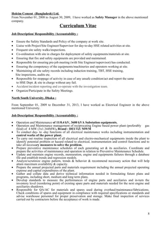 Holcim Cement (Bangladesh) Ltd.
From November 01, 2008 to August 30, 2009, I have worked as Safety Manager in the above mentioned
company.
Curriculum Vitae
Job Description/ Responsibility /Accountability :
• Ensure the Safety Standards and Policy of the company at work site.
• Liaise with Project/Site Engineer/Supervisor for day-to-day HSE related activities at site.
• Frequent site safety walks/inspections.
• Co-ordination with site in charges for deployment of safety equipments/materials at site.
• Ensuring that fire and safety equipments are provided and maintained.
• Responsible for ensuring pre-job meeting (with Site Engineer/supervisor) has conducted.
• Ensuring the competency of the equipments/machineries and operators working at site.
• Maintaining all site safety records including induction training, TBT, HSE training,
Site inspections, audits etc.
• Responsible for stoppage of activity in case of any unsafe condition/act and report the same
to HSE Dept. & site in charge without any fail.
• Accident/incident reporting and co-operate with the investigation team.
• Organize/Participate in the Safety Meetings.
North South University, Dhaka :
From September 01, 2009 to December 31, 2013, I have worked as Electrical Engineer in the above
mentioned University.
Job Description/ Responsibility /Accountability :
• Operation and Maintenance of 11/0.4 kV, 3600 kVA Substation equipments.
• Operation and Maintenance management of reciprocating Engine based power plant (preferably gas
fired) of 4 MW (3x1.344MW), Brand : DEUTZ/ MWM
• To conduct day- to -day functions of all electrical maintenance works including instrumentation and
control works of the power plant.
• To carry out routine inspection of all electrical and electro-mechanical equipments inside the plant to
identify potential problem or hazard related to electrical, instrumentation and control functions and to
take all necessary measures to solve the problem.
• Prepare preventive maintenance schedules of each generating set & its auxiliaries. Coordinate and
prepare the activities of maintenance and operation in relation to Preventive Maintenance Schedule.
• Update and maintain engine records, mensuration, engine and equipments failures through a database
file and establish trends and regression models.
• Analyze/scrutinize engine pattern, trends & behavior & recommend necessary action that will help
attain maximum availability & capacity.
• Prepare the annual projected parts and materials requirement including the annual projected operating
expense and capital expenditures of the plant.
• Gather and collate data and derive technical information needed in formulating future plans and
programs, including short, medium and long term plans.
• Develop standards to measure the performances of engine parts and auxiliaries and in-turn the
inventory level (reordering point) of existing spare parts and materials needed for the next engine and
auxiliaries shutdown.
• Responsible for QA/AC for materials and spares used during overhaul/maintenance/fabrications.
Check conditions of spares and equipment in compliance with required specifications or standards and
advise warehouse personnel for proper preservation and storage. Make final inspection of services
carried out by contractors before the acceptance of work is made.
8
 