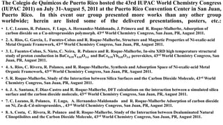 The Colegio de Químicos de Puerto Rico hosted the 43rd IUPAC World Chemistry Congress
(IUPAC 2011) on July 31-August 5, 2011 at the Puerto Rico Convention Center in San Juan,
Puerto Rico. In this event our group presented more works than any other group
worldwide; herein are listed some of the delivered presentations, posters, etc.:
• 1. C. Lozano, R. Polanco, F. Lugo, A. Hernandez-Maldonado, J. Primera and R. Roque-Malherbe, Adsorption of
carbon dioxide on a Cu-nitroprussides polymorph. 43rd World Chemistry Congress, San Juan, PR, August 2011.
• 2. A. Rios, G. Garcia, L. Fuentes-Cobas and R. Roque-Malherbe, Structure and Magnetic Properties of Ni-oxalic-acid
Metal Organic Framework, 43rd World Chemistry Congress, San Juan, PR, August 2011.
• 3. L. Fuentes-Cobas, S. Nieto, C. Neira, R. Polanco and R. Roque-Malherbe, In-situ XRD high temperature structural
study of proton conduction in BaCe0.95Y0.05O3- and BaCe0.95Yb0.05O3- perovskites, 43rd World Chemistry Congress, San
Juan, PR, August 2011.
• 4. A. Rios, C. Rivera, R. Polanco, and R. Roque-Malherbe, Synthesis and Adsorption Space of Ni-oxalic-acid Metal
Organic Framework, 43rd World Chemistry Congress, San Juan, PR, August 2011.
• 5. R. Roque-Malherbe, Study of the Interaction between Silica Surfaces and the Carbon Dioxide Molecule, 43rd World
Chemistry Congress, San Juan, PR, August 2011.
• 6. J. A. Santana, F. Diaz-Castro and R. Roque-Malherbe, DFT calculations on the interaction between a simulated silica
surface and the carbon dioxide molecule, 43rd World Chemistry Congress, San Juan, PR, August 2011.
• 7. C. Lozano, R. Polanco, F. Lugo, A. Hernandez-Maldonado and R. Roque-Malherbe Adsorption of carbon dioxide
on Ni, Zn-&-Cd-nitroprussides, , 43rd World Chemistry Congress, San Juan, PR, August 2011.
• 8. A. Costa, C. Rivera, R. Polanco and R. Roque-Malherbe, Study of the Interaction between Dealuminated Natural
Clinoptilolites and the Carbon Dioxide Molecule, 43rd World Chemistry Congress, San Juan, PR, August 2011.
 
