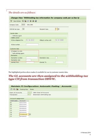 4 February 2016
4
The details are as follows:
The highlighted portion above makes it available for use in customer master data.
The GL accounts are then assigned to the withholding tax
type CH from transaction OBWW.
 