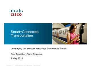 S t C t dSmart+Connected
Transportation
Leveraging the Network to Achieve Sustainable TransitLeveraging the Network to Achieve Sustainable Transit
Paul Brubaker, Cisco Systems
© 2009 Cisco Systems, Inc. All rights reserved. Cisco ConfidentialPresentation_ID © 2009 Cisco Systems, Inc. All rights reserved. Cisco ConfidentialPresentation_ID
7 May 2010
 