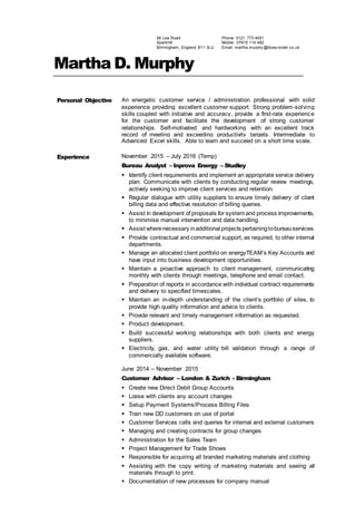 56 Lea Road
Sparkhill
Birmingham, England B11 3LU
Phone: 0121 773-4651
Mobile: 07815 114 482
Email: martha.murphy @bluey onder.co.uk
Martha D. Murphy
Personal Objective An energetic customer service / administration professional with solid
experience providing excellent customer support. Strong problem-solving
skills coupled with initiative and accuracy, provide a first-rate experience
for the customer and facilitate the development of strong customer
relationships. Self-motivated and hardworking with an excellent track
record of meeting and exceeding productivity targets. Intermediate to
Advanced Excel skills. Able to learn and succeed on a short time scale.
Experience November 2015 – July 2016 (Temp)
Bureau Analyst – Inprova Energy – Studley
 Identify client requirements and implement an appropriate service delivery
plan. Communicate with clients by conducting regular review meetings,
actively seeking to improve client services and retention.
 Regular dialogue with utility suppliers to ensure timely delivery of client
billing data and effective resolution of billing queries.
 Assist in development of proposals for system and process improvements,
to minimise manual intervention and data handling.
 Assist wherenecessary inadditional projects pertainingtobureauservices.
 Provide contractual and commercial support, as required, to other internal
departments.
 Manage an allocated client portfolio on energyTEAM’s Key Accounts and
have input into business development opportunities.
 Maintain a proactive approach to client management, communicating
monthly with clients through meetings, telephone and email contact.
 Preparation of reports in accordance with individual contract requirements
and delivery to specified timescales.
 Maintain an in-depth understanding of the client’s portfolio of sites, to
provide high quality information and advice to clients.
 Provide relevant and timely management information as requested.
 Product development.
 Build successful working relationships with both clients and energy
suppliers.
 Electricity, gas, and water utility bill validation through a range of
commercially available software.
June 2014 – November 2015
Customer Advisor – London & Zurich - Birmingham
 Create new Direct Debit Group Accounts
 Liaise with clients any account changes
 Setup Payment Systems/Process Billing Files
 Train new DD customers on use of portal
 Customer Services calls and queries for internal and external customers
 Managing and creating contracts for group changes
 Administration for the Sales Team
 Project Management for Trade Shows
 Responsible for acquiring all branded marketing materials and clothing
 Assisting with the copy writing of marketing materials and seeing all
materials through to print.
 Documentation of new processes for company manual
 