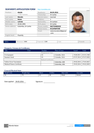 1 Mendis Nalan created by
crewdata.com
SEAFARER'S APPLICATION FORM http://crewdata.com
Position: OILER
or ABLE SEAMAN
Readiness: 04.05.2016
Citizenship: Sri Lanka
Last name: Mendis Marital status married
First name: Nalan Children: 1
Middle name: Lalinda Nationality: Sri Lankan
Birth date: 24.02.1991 Birth place: Sri Lanka
Home address: Colombo, Sri Lanka Phone mobile: 94(77)4483222
Phone home: 011(44)87248
Email: nalanmendis19@gmail
.com
English level: Fluently
Salary Minimum: 1000 Expected: 1200 Last: $/month
Passports, Licenses & Certificates
Title Class Number Place of issue Issued Valid
Passports & Visas
Civil passport 01 Colombo, LKA 19.04.2011 01.01.2100
Seaman's book 01 Colombo, LKA 07.07.2014 07.07.2020
Medical Certificates
Yellow Fever Vaccination Colombo, LKA 29.02.2016 27.03.2025
Medical Fitness Certificate Colombo, LKA 29.02.2016 29.02.2020
General Physical State
Height (cm) Weight (kg) Shoes Clothes Hair color Eye color
56 70 41 M black brown
Date applied: 04.05.2016 Signature:
 