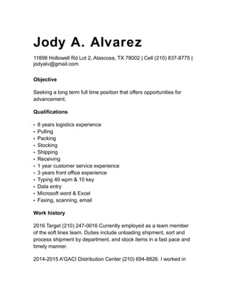 Jody A. Alvarez
11898 Hollowell Rd Lot 2, Atascosa, TX 78002 | Cell (210) 837-8775 |
jodyalv@gmail.com
Objective
Seeking a long term full time position that offers opportunities for
advancement.
Qualifications
▪ 8 years logistics experience
▪ Pulling
▪ Packing
▪ Stocking
▪ Shipping
▪ Receiving
▪ 1 year customer service experience
▪ 3 years front office experience
▪ Typing 40 wpm & 10 key
▪ Data entry
▪ Microsoft word & Excel
▪ Faxing, scanning, email
Work history
2016 Target (210) 247-0016 Currently employed as a team member
of the soft lines team. Duties include unloading shipment, sort and
process shipment by department, and stock items in a fast pace and
timely manner.
2014-2015 A'GACI Distribution Center (210) 694-8826. I worked in
 