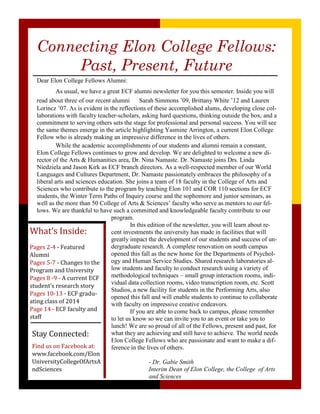 Connecting Elon College Fellows:
Past, Present, Future
Dear Elon College Fellows Alumni:
As usual, we have a great ECF alumni newsletter for you this semester. Inside you will
read about three of our recent alumni Sarah Simmons ’09, Brittany White ’12 and Lauren
Lorincz ’07. As is evident in the reflections of these accomplished alums, developing close col-
laborations with faculty teacher-scholars, asking hard questions, thinking outside the box, and a
commitment to serving others sets the stage for professional and personal success. You will see
the same themes emerge in the article highlighting Yasmine Arrington, a current Elon College
Fellow who is already making an impressive difference in the lives of others.
While the academic accomplishments of our students and alumni remain a constant,
Elon College Fellows continues to grow and develop. We are delighted to welcome a new di-
rector of the Arts & Humanities area, Dr. Nina Namaste. Dr. Namaste joins Drs. Linda
Niedziela and Jason Kirk as ECF branch directors. As a well-respected member of our World
Languages and Cultures Department, Dr. Namaste passionately embraces the philosophy of a
liberal arts and sciences education. She joins a team of 18 faculty in the College of Arts and
Sciences who contribute to the program by teaching Elon 101 and COR 110 sections for ECF
students, the Winter Term Paths of Inquiry course and the sophomore and junior seminars, as
well as the more than 50 College of Arts & Sciences’ faculty who serve as mentors to our fel-
lows. We are thankful to have such a committed and knowledgeable faculty contribute to our
program.
In this edition of the newsletter, you will learn about re-
cent investments the university has made in facilities that will
greatly impact the development of our students and success of un-
dergraduate research. A complete renovation on south campus
opened this fall as the new home for the Departments of Psychol-
ogy and Human Service Studies. Shared research laboratories al-
low students and faculty to conduct research using a variety of
methodological techniques – small group interaction rooms, indi-
vidual data collection rooms, video transcription room, etc. Scott
Studios, a new facility for students in the Performing Arts, also
opened this fall and will enable students to continue to collaborate
with faculty on impressive creative endeavors.
If you are able to come back to campus, please remember
to let us know so we can invite you to an event or take you to
lunch! We are so proud of all of the Fellows, present and past, for
what they are achieving and still have to achieve. The world needs
Elon College Fellows who are passionate and want to make a dif-
ference in the lives of others.
- Dr. Gabie Smith
Interim Dean of Elon College, the College of Arts
and Sciences
What’s Inside:
Pages 2-4 - Featured
Alumni
Pages 5-7 - Changes to the
Program and University
Pages 8 -9 - A current ECF
student’s research story
Pages 10-13 - ECF gradu-
ating class of 2014
Page 14 - ECF faculty and
staff
Stay Connected:
Find us on Facebook at:
www.facebook.com/Elon
UniversityCollegeOfArtsA
ndSciences
 