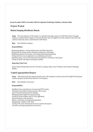 From November 2010 to November 2014 in Cognizant Technology Solutions, Chennai, India.
Projects Worked
Dakota Imaging (Healthcare Based)
Scope: The main objective of the project is to transform the paper claims in to EDI file format. The paper
claims are scanned and the images are skewed. Business rules are applied on all the columns in the claim and
verified. Finally the claim is transformed to EDI format.
Role: Team Member (Analyst)
Responsibilities:
Maintaining Reports, Testing enhancements and Minor Bug fixes
Responsible for testing various reporting components in the project
Handling production movements, unit testing and production planning
Testing teal time issue in application in coordinating with client
Preparing release, test case and functional documents for all release in the project
Testing of all the web reports and project modules
Reporting Tools Used:
Project Specific Reporting tools like Transform exchange reports, Doc IT Reports and Transform Manager
Reports
Capital Appropriation Request
Scope: This project track the request raised by user in the company to procure the assets needed for the project.
It tracks and gives all the history and flow of all requests.
Role: Team Member (Associate)
Responsibilities:
Handling Team on production movement and BVT testing.
Working on automation testing to process files as jobs.
End to End procurement process handing.
Managing internal approvals and processing.
Testing of all the modules and UI of the application.
Direct interaction with customers.
Release, functional, test document preparation.
Management of defect in HP ALM.
Testing of the mail communication services used in the project.
Involved in all report generation test activities.
 