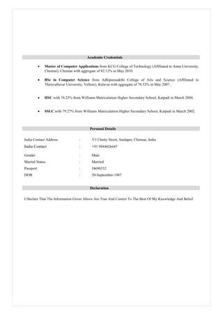 Academic Credentials
• Master of Computer Applications from KCG College of Technology (Affiliated to Anna University,
Chennai), Chennai with aggregate of 82.12% in May 2010.
• BSc in Computer Science from Adhiparasakthi College of Arts and Science (Affiliated to
Thiruvalluvar University, Vellore), Kalavai with aggregate of 78.52% in May 2007.
• HSC with 74.25% from Williams Matriculation Higher Secondary School, Katpadi in March 2004.
• SSLC with 79.27% from Williams Matriculation Higher Secondary School, Katpadi in March 2002.
Personal Details
India Contact Address : 5/3 Chetty Street, Saidapet, Chennai, India
India Contact : +91 9944026647
Gender : Male
Marital Status : Married
Passport : J4690332
DOB : 20-September-1987
Declaration
I Declare That The Information Given Above Are True And Correct To The Best Of My Knowledge And Belief.
 
