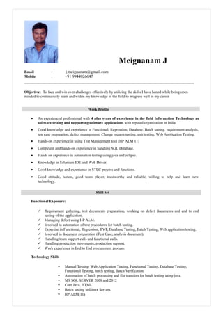Meignanam J
Email : j.meignanam@gmail.com
Mobile : +91 9944026647
Objective: To face and win over challenges effectively by utilizing the skills I have honed while being open
minded to continuously learn and widen my knowledge in the field to progress well in my career
Work Profile
• An experienced professional with 4 plus years of experience in the field Information Technology as
software testing and supporting software applications with reputed organization in India.
• Good knowledge and experience in Functional, Regression, Database, Batch testing, requirement analysis,
test case preparation, defect management, Change request testing, unit testing, Web Application Testing.
• Hands-on experience in using Test Management tool (HP ALM 11)
• Competent and hands-on experience in handling SQL Database.
• Hands on experience in automation testing using java and eclipse.
• Knowledge in Selenium IDE and Web Driver.
• Good knowledge and experience in STLC process and functions.
• Good attitude, honest, good team player, trustworthy and reliable, willing to help and learn new
technology.
Skill Set
Functional Exposure:
 Requirement gathering, test documents preparation, working on defect documents and end to end
testing of the application.
 Managing defect using HP ALM.
 Involved in automation of test procedures for batch testing.
 Expertise in Functional, Regression, BVT, Database Testing, Batch Testing, Web application testing.
 Involved in document preparation (Test Case, analysis document).
 Handling team support calls and functional calls.
 Handling production movements, production support.
 Work experience in End to End procurement process.
Technology Skills
 Manual Testing, Web Application Testing, Functional Testing, Database Testing,
Functional Testing, batch testing, Batch Verification
 Automation of batch processing and file transfers for batch testing using java.
 MS SQL SERVER 2008 and 2012
 Core Java, HTML
 Batch testing in Linux Servers.
 HP ALM(11)
 