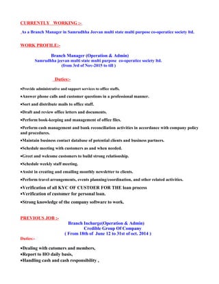CURRENTLY WORKING :-
As a Branch Manager in Samrudhha Jeevan multi state multi purpose co-operatice society ltd.
WORK PROFILE:-
Branch Manager (Operation & Admin)
Samrudhha jeevan multi state multi purpose co-operatice society ltd.
(from 3rd of Nov-2015 to till )
Duties:-
•Provide administrative and support services to office staffs.
•Answer phone calls and customer questions in a professional manner.
•Sort and distribute mails to office staff.
•Draft and review office letters and documents.
•Perform book-keeping and management of office files.
•Perform cash management and bank reconciliation activities in accordance with company policy
and procedures.
•Maintain business contact database of potential clients and business partners.
•Schedule meeting with customers as and when needed.
•Greet and welcome customers to build strong relationship.
•Schedule weekly staff meeting.
•Assist in creating and emailing monthly newsletter to clients.
•Perform travel arrangements, events planning/coordination, and other related activities.
•Verification of all KYC OF CUSTOER FOR THE loan process
•Verification of customer for personal loan.
•Strong knowledge of the company software to work.
PREVIOUS JOB :-
Branch Incharge(Operation & Admin)
Credible Group Of Company
( From 18th of June 12 to 31st of oct. 2014 )
Duties:-
•Dealing with cutomers and members,
•Report to HO daily basis,
•Handling cash and cash responsibility ,
 