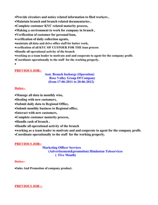 •Provide circulars and notice related information to filed workers ,
•Maintain branch and branch related documentaries ,
•Complete customer KYC related maturity process,
•Making a environment to work for company in branch ,
•Verification of customer for personal loan,
•verification of daily collection agents,
•maintain all data and drive office staff for batter work,
•verification of all KYC OF CUSTOER FOR THE loan process
•Handle all operational activity of the branch
•working as a team leader to motivate and and cooperate to agent for the company profit.
•Coordinate operationally to the staff for the working properly.
•
PREVIOUS JOB:-
Asst. Branch Incharge (Operation)
Rose Valley Group Of Company
(from 17-06-2011 to 20-06-2012)
Duties:-
•Manage all data in monthly wise,
•Dealing with new customers,
•Submit daily data to Regional Office,
•Submit monthly business to Regional office,
•Interact with new customers,
•Complete customer maturity process,
•Handle cash of branch ,
•Handle all operational activity of the branch
•working as a team leader to motivate and and cooperate to agent for the company profit.
•Coordinate operationally to the staff for the working properly.
PREVIOUS JOB:-
Marketing Officer Services
(Advertisement&promotion) Hindustan Teleservices
( Five Month)
Duties:-
•Sales And Promotion of company product.
PREVIOUS JOB :-
 