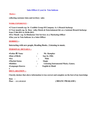 Sales Officer (1 year) in Tata Indicom
Duties:-
collecting customer data and territory sales
WORK EXPERIENCE :-
•2 Years 6 month exp. In Credible Group Of Company As A Branch Incharge
•1 Year month exp. In Rose valley Hotels & Entertainment ltd. as a Assistant Branch Incharge
from 17-06-2011 to 20-06-2012.
•Five Month exp. In Hindustan Tele Services As a Marketing Officer
•One year in Tata Indicom As a Sales Officer
HOBBIES :-
Interacting with new people, Reading Books , Listening to music.
PERSONAL DETAILS :-
•Father 痴 Name : Mr. Rampher
•Date of Birth : Sep 16, 1984.
•Sex : Male
•Marital Status : Single
•Hobbies : Listening Instrumental Music, Games.
•Languages Known : English & Hindi
•
DECLARATION :-
I hereby declare that above information is true correct and complete on the best of my knowledge
Date :
Place : ALLAHABAD ( BHANU PRAKASH )
 