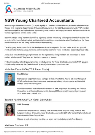 3/17/2016 NSW Young Chartered Accountants
http://www.charteredaccountants.com.au/Members/Member­groups/NSW­Young­Chartered­Accountants.aspx 1/4
NSW Young Chartered Accountants
NSW Young Chartered Accountants (YCA) are a group of Chartered Accountants and provisional members under
the age of 35 helping to shape the role of Chartered Accountants in the NSW business community. YCA members
are from metropolitan and regional areas representing small, medium and large practices as well as commercial and
finance organisations and the public sector.
NSW YCA helps young members connect by organising popular networking, sporting and celebratory events such
as trivia nights, touch football, netball and basketball competitions, cross industry networking functions, the Young
Professionals Ball and the Young Professionals Christmas Party. 
The YCA group also supports CA in the development of the Strategies for Success series which is a group of
events aimed at fostering young members' professional development. These events take place in Sydney's CBD. 
Acting as a conduit between young members and the organisation, young members are encouraged to make
contact with the panel if they have any feedback, concerns or queries.
Find out more about attending young member events by joining the Young Chartered Accountants NSW group on
LinkedIn or by contacting the Panel via email: ycansw@charteredaccountantsanz.com.
Nicholas Zammit CA (YCA Panel Chair)
Boral Limited
 
Nicholas is a Corporate Finance Manager at Boral. Prior to this, he was a Senior Manager at
KPMG performing audit and assurance services specialising in the consumer and industrial
markets sector for over 10 years.
 
Nicholas completed his Bachelor of Commerce in 2006, majoring in Accounting and Finance.
He qualified as a Chartered Accountant in January 2009 and joined the committee in August
2013, and is Vice Chair for 2015.
Yasmin Parekh CA (YCA Panel Vice Chair)
NSW Treasury
Yasmin is an analyst at NSW Treasury. She provides advice on public policy, financial and
budgetary matters. She qualified as a Chartered Accountant in 2011 after completing her studies at
the University of New South Wales.
Outside of work, she enjoys travelling – a recent trip included glamping in New Zealand. 
Matthew Coulson CA
 