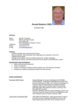 Ronald Diederix (1955)
Curriculum Vitae
DETAILS
Name Ronald. R. Diederix
Address Allée de la Marine Royale
22 Le Galion A2
06210 Mandelieu la Napoule, France
Telephone +33 4 93 499 206
Mobile +33 6 22 52 11 72
E-mail ron.diederix@orange.fr
PROFILE
Extravert manager with a good sense of humour
Natural networker, result orientated, likes challenges and is pleasant to work with.
Talented communicator
Strategic thinker able to achieve workable solutions for complex challenges
Natural person with flair, who likes to work with and for people, most effectively in a team
KNOWLEDGE AND EXPERIENCE
• Sales and Business Development
• Project management
• Design and Testing of (military) acoustic systems (e.g. Anti Submarine Warfare)
• Hardware and Software development (Real-Time Environment)
WORK EXPERIENCE
November 2004-Present General Manager of my own consultancy firm CONSEIL
STRATEGIQUE - STRATEGIC INFORMATION (CSSI) SAS.
Business Development, M&A, Joint Ventures and strategic co-
operation within the Naval Electronics (Defence) Market,
customers: EDO (now ITT-Excelis, USA) from November
2004-May 2006, Atlas Elektronik, Bremen, Germany, from
May 2006 till the present.
Activities: Marketing, Business Capture/Strategy, Agents, and
Teaming. Countries: Europe, Africa and miscellaneous world
wide, Shipyard accounts; Damen, Navantia, CMN
January 2001- November 2004 JDR CABLE SYSTEMS (NL), Sales representative, based in
the South of France, Defence and Offshore accounts. My
sales represented around 20% of the company turnover
 