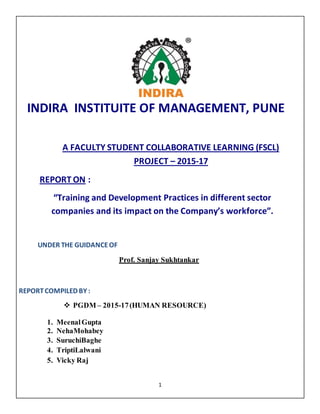 1
A FACULTY STUDENT COLLABORATIVE LEARNING (FSCL)
PROJECT – 2015-17
REPORT ON :
“Training and Development Practices in different sector
companies and its impact on the Company’s workforce”.
UNDER THE GUIDANCEOF
Prof. Sanjay Sukhtankar
REPORTCOMPILED BY :
 PGDM – 2015-17(HUMAN RESOURCE)
1. MeenalGupta
2. NehaMohabey
3. SuruchiBaghe
4. TriptiLalwani
5. Vicky Raj
INDIRA INSTITUITE OF MANAGEMENT, PUNE
 