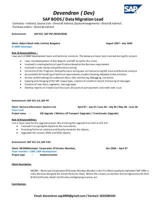 Devendran ( Dev)
SAP BODS/ Data Migration Lead
Email: devendran.sap2009@gmail.com / Contact: 5635284103
Contracts – Indirect,Source Lists – Direct& Indirect,QuotaArrangements –Direct& Indirect.
Purchase orders – Direct & Indirect.
Environment: SAP ECC, SAP PM /BODS/BOBJ
Client: Robert Bosch India Limited, Bangalore August 2007 – July 2009
Sr.ABAP Developer
Role & Responsibilities :
I was part of ABAP development team and technical solutions. The below are major task involved during this project.
 I was into development of ALV Reports and SAP Scriptfor this client.
 Involved in creatingtechnical specificationsbased on the Business requirement.
 Involved in code review and performance tuning.
 Correction of the Programs.And performace tuning was carried outusingSQL trace and Runtime analysis
 Accountable for handlingall technical requirements,trouble shooting,Helpdesk ticket activities
 Partner profilesettings for outbound IDocs,IDoc monitoring, Debugging, correction
 Copying and changingof the SAP output type, creation of condition record, finetuning of messages.
 Creation of new IDocs,segments, message types
 Develop reports on 3 levels Cash discount,discounton partpayment and credit note issue
Environment: SAP ECC 6.0, SAP PP
Client: Siemens Information Systems Ltd. April 07 – July 07 / June 06 – July 06 / May 06 – June 06
Team Lead
Project name : CBI Upgrade / Ministry Of Transport (Upgrade) / TransCanada (Upgrade)
Role & Responsibilities:
I am a Team Lead for this upgrade project. We aredoing the upgrade from 4.6C to ECC 6.0.
 Involved in assigningthe objects to the consultants,
 ProvidingTechnical solutionsand Quality reviewfor the objects.
 Upgraded the custom, SPDD and SPAU objects.
Environment: SAP ECC 6.0, SAP 4.6C
Client: MCGM(Municipal Corporation Of Greater Mumbai), Dec 2006 – April 07
Team member – CRM / BSP development
Project type : Implementation
Client Description:
MCGM – Municipal Corporation Of Greater Mumbai.Mumbai is the FirstMunicipality to implement SAP CRM in
India.Wehave designed the Citizen Portal for them, Where the citizens can do their Onlineregistration for their
Birth Certificates,Death Certificates and ApplyingLicenses,ect.
Contribution:
 